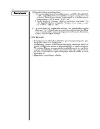 28
AAAAANONONONONOTTTTTAAAAACIONESCIONESCIONESCIONESCIONES
B. Ejemplos bíblicos de nombramiento.
1. Los ancianos fueron constituidos (designados) por Pablo y Bernabé (Hch.
14:23). La palabra cheirotoneo significa “escoger, elegir por levantar
las manos, entonces generalmente, especialmente de la elección o selec-
ción de oficios o tares definidas” (BAGD, 881).
2. Tito fue dejado en Creta para establecer ancianos en cada ciudad (Tito
1:5). La palabra kathistemi significa “designar, poner a cargo ... orde-
nar, nombrar” (BAGD, 390).
C. Las instrucciones con respecto a los ancianos y sus requisitos fueron dadas
a Timoteo y Tito. Esto indica que los evangelistas deben enseñar las obliga-
ciones y requisitos de los ancianos y dirigir en el nombramiento de ancianos,
al menos donde no habían ancianos.
CONCLUSION:
1. Cada iglesia local debería buscar hombres que reunan estos requisitos quie-
nes puedan ser vir en la congregación.
2. Hombres muy jóvenes o recién convertidos deberían convertir en objetivo de
su vida calificar como anciano en la iglesia del Señor en los años venideros.
No obstante, debemos reconocer que hay muchas formas de servir al Señor.
Algunos buenos hombres cristianos, que reunen todos estos requisitos mora-
les, nunca calificará como supervisores porque no están casados, ni tienen
hijos fieles, etc.
3. El patrón divino no debe ser rebajado.
 