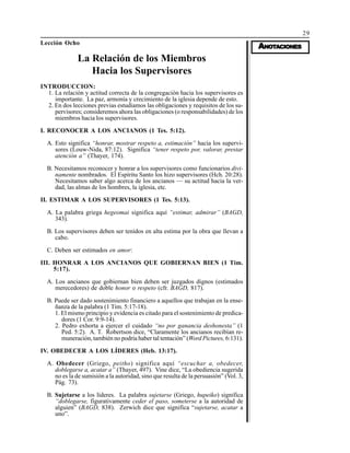 29
AAAAANONONONONOTTTTTAAAAACIONESCIONESCIONESCIONESCIONES
Lección Ocho
La Relación de los Miembros
Hacia los Supervisores
INTRODUCCION:
1. La relación y actitud correcta de la congregación hacia los supervisores es
importante. La paz, armonía y crecimiento de la iglesia depende de esto.
2. En dos lecciones previas estudiamos las obligaciones y requisitos de los su-
pervisores; consideremos ahora las obligaciones (o responsabilidades) de los
miembros hacia los supervisores.
I. RECONOCER A LOS ANCIANOS (1 Tes. 5:12).
A. Esto significa “honrar, mostrar respeto a, estimación” hacia los supervi-
sores (Louw-Nida, 87:12). Significa “tener respeto por, valorar, prestar
atención a” (Thayer, 174).
B. Necesitamos reconocer y honrar a los supervisores como funcionarios divi-
namente nombrados. El Espíritu Santo los hizo supervisores (Hch. 20:28).
Necesitamos saber algo acerca de los ancianos — su actitud hacia la ver-
dad, las almas de los hombres, la iglesia, etc.
II. ESTIMAR A LOS SUPERVISORES (1 Tes. 5:13).
A. La palabra griega hegeomai significa aquí “estimar, admirar” (BAGD,
343).
B. Los supervisores deben ser tenidos en alta estima por la obra que llevan a
cabo.
C. Deben ser estimados en amor:
III. HONRAR A LOS ANCIANOS QUE GOBIERNAN BIEN (1 Tim.
5:17).
A. Los ancianos que gobiernan bien deben ser juzgados dignos (estimados
merecedores) de doble honor o respeto (cfr. BAGD, 817).
B. Puede ser dado sostenimiento financiero a aquellos que trabajan en la ense-
ñanza de la palabra (1 Tim. 5:17-18).
1. El mismo principio y evidencia es citado para el sostenimiento de predica-
dores (1 Cor. 9:9-14).
2. Pedro exhorta a ejercer el cuidado “no por ganancia deshonesta” (1
Ped. 5:2). A. T. Robertson dice, “Claramente los ancianos recibían re-
muneración, también no podría haber tal tentación” (Word Pictures, 6:131).
IV. OBEDECER A LOS LÍDERES (Heb. 13:17).
A. Obedecer (Griego, peitho) significa aquí “escuchar a, obedecer,
doblegarse a, acatar a” (Thayer, 497). Vine dice, “La obediencia sugerida
no es la de sumisión a la autoridad, sino que resulta de la persuasión” (Vol. 3,
Pág. 73).
B. Sujetarse a los líderes. La palabra sujetarse (Griego, hupeiko) significa
“doblegarse, figurativamente ceder el paso, someterse a la autoridad de
alguien” (BAGD, 838). Zerwich dice que significa “sujetarse, acatar a
uno”.
 