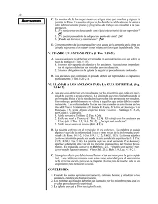 30
AAAAANONONONONOTTTTTAAAAACIONESCIONESCIONESCIONESCIONES
C. En asuntos de fe los supervisores no eligen sino que enseñan y siguen la
palabra de Dios. En asuntos de juicio, los hombres calificados no llevarán a
cabo arbitrariamente planes y programas de trabajo sin consultar a la con-
gregación.
1. ¿Yo puedo estar en desacuerdo con el juicio (o criterio) de un supervisor?
¡Si!
2. ¿Yo puedo persuadirlo de adoptar mi punto de vista? ¡Si!
3. ¿Puedo ser divisivo y contencioso? ¡No!
D. Como miembro de la congregación y por causa de la armonía en la obra yo
debería sujetarme a los supervisores mientras ellos sigan la palabra de Dios.
V. CUANDO UN ANCIANO PECA (1 Tim. 5:19-21).
A. Las acusaciones no deberían ser tomadas en consideración a no ser sobre la
base de testigos (1 Tim. 5:19).
1. Esto nos salvaguarda de adeudar a los ancianos. Acusaciones impruden-
tes ni siquiera deberían ser tomadas en consideración.
2. Estamos obligados con la iglesia de seguir tal procedimiento ordenado.
B. Los ancianos que continúen en pecado deben ser reprendidos o expuestos
públicamente (1 Tim. 5:20-21).
VI. LLAMAR A LOS ANCIANOS PARA LA GUIA ESPIRITUAL (Stg.
5:14-15).
A. Los ancianos deberían ser consultados por los miembros que están en nece-
sidad de socorro o ayuda especial. La visión de que esto está hablando de la
enfermedad física y de la sanidad milagrosa ha sido propuesta por muchos.
Sin embargo, probablemente se refiere a aquellos que están débiles espiri-
tualmente. Las enfermedades físicas no eran curadas en esta forma en los
días del Nuevo Testamento (cfr. James R. Cope, El Libro de Santiago: Un
Bosquejo, 15; ¿Está Alguno Enfermo Entre Vosotros – Santiago 5:13-20,
por Grant B. Caldwell).
1. Pablo no sanó a Trófimo (2 Tim. 4:20).
2. Pablo no sanó a Timoteo (1 Tim. 5:23). El trabajó con los ancianos en
Efeso (cfr. 1 Tim. 1:3; Hch. 20:17). ¿Por qué usó medicina?
3. Pablo no se sanó a sí mismo (Gál. 4:13).
B. La palabra enfermo en el versículo 14 es astheneo. La palabra es usada
algunas veces de la enfermedad física y otras veces de la enfermedad espi-
ritual (cfr. Rom. 14:1-2; 1 Cor. 8:9, 11, 12; BAGD, 115). La forma adjetiva
(asthenes) también puede ser usada de una condición espiritual (cfr. 1 Cor.
9:22; 11:30; 1 Tes. 5:14). La palabra enfermo en el versículo 15 es kamno y
aparece solamente otra vez en los mejores manuscritos del Nuevo Testa-
mento. Es traducida cansarse en Hebreos 12:3. “Ungirlo con aceite” pue-
de ser usado figurativamente. Véase Sal. 23:5; Heb. 1:9; Luc. 4:16-21.
C. Esto quiere decir que deberíamos llamar a los ancianos para la guía espiri-
tual. Los católicos romanos usan esto como autoridad para el sacramento
de la extrema unción, pero eso es preparar el alma para la muerte; este es un
ungimiento para restaurar la salud.
CONCLUSION:
1. Cuando los santos aprecian (reconocen), estiman, honrar, y obedecer a los
ancianos, existirá una buena relación.
2. Los hombres calificados deberían ser llamados por los miembros para que les
ayuden en su desarrollo espiritual.
3. La iglesia crecerá y Dios será glorificado.
 
