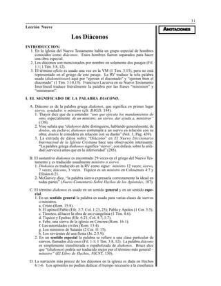 31
AAAAANONONONONOTTTTTAAAAACIONESCIONESCIONESCIONESCIONES
Lección Nueve
Los Diáconos
INTRODUCCION:
1. En la iglesia del Nuevo Testamento había un grupo especial de hombres
conocidos como diáconos. Estos hombres fueron separados para hacer
una obra especial.
2. Los diáconos son mencionados por nombre en solamente dos pasajes (Fil.
1:1; 1 Tim. 3:8, 12).
3. El término oficio es usado una vez en la VM (1 Tim. 3:13), pero no está
representado en el griego de este pasaje. La RV traduce la sola palabra
usada (diakoneitosan) aquí por “ejerzan el diaconado” y “ejerzan bien el
diaconado” (1 Tim. 3:10,13). Francisco Lacueva en su Nuevo Testamento
Interlineal traduce literalmente la palabra por las frases “ministren” y
“ministraron”.
I. EL SIGNIFICADO DE LA PALABRA DIACONO.
A. Diácono es de la palabra griega diakonos, que significa en primer lugar
siervo, ayudador, o ministro (cfr. BAGD, 184).
1. Thayer dice que da a entender “uno que ejecuta los mandamientos de
otro, especialmente de un ministro; un siervo, dar ayuda a, ministrar”
(138).
2. Vine señala que “diakonos debe distinguirse, hablando generalmente, de
doulos, un esclavo; diakonos contempla a un siervo en relación con su
obra; doulos le considera en relación con su dueño” (Vol. 1, Pág. 439).
3. La entrada de datos sobre “Diácono” en El Nuevo Diccionario
Internacioal de la Iglesia Cristiana hace una observación interesante:
“La palabra griega diakonos significa ‘siervo’, con énfasis sobre la utili-
dad (servicio) antes que en la inferioridad” (285).
B. El sustantivo diakonos es encontrado 29 veces en el griego del Nuevo Tes-
tamento y es traducido usualmente ministro o siervo.
1. Diakonos es traducido en la RV como sigue: ministro 12 veces; siervo,
7 veces; diácono, 3 veces. Tíquico es un ministro en Colosenses 4:7 y
Efesios 6:21.
2. McGarvey dice, “la palabra siervo expresaría correctamente la idead en
todas partes” (Nuevo Comentario Sobre Hechos de los Apóstoles, 107).
C. El término diakonos es usado en un sentido general y en un sentido espe-
cial.
1. En un sentido general la palabra es usada para varias clases de siervos
o ministros.
a. Cristo (Rom. 15:8).
b. El apóstol Pablo (Efe. 3:7; Col. 1:23, 25); Pablo y Apolos (1 Cor. 3:5).
c. Timoteo, al hacer la obra de un evangelista (1 Tim. 4:6).
d. Tíquico y Epafras (Efe. 6:21; Col. 4:7; 1:7).
e. Febe, una sierva de la iglesia en Cencrea (Rom. 16:1).
f. Las autoridades civiles (Rom. 13:4).
g. Los ministros de Satanás (2 Cor. 11:15).
h. Los sirvientes de una fiesta (Jn. 2:5.9).
2. En un sentido especial la palabra se refiere a una clase particular de
siervos, llamados diáconos (Fil. 1:1; 1 Tim. 3:8, 12). La palabra diácono
es simplemente transliterada o españolizada de diakonos. Bruce dice
que “(diakonos) podría ser traducido mejor por el término más general –
ministro” (El Libro de Hechos, NICNT, 130).
D. La narración más precoz de los diáconos en la iglesia es dada en Hechos
6:1-6. Los apóstoles no podían dedicar el tiempo necesario a la enseñanza
 