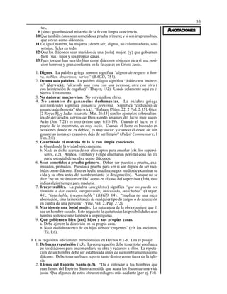 33
AAAAANONONONONOTTTTTAAAAACIONESCIONESCIONESCIONESCIONES
tas,
9 {sino} guardando el misterio de la fe con limpia conciencia.
10 Que también éstos sean sometidos a prueba primero; y si son irreprensibles,
que sirvan como diáconos.
11 De igual manera, las mujeres {deben ser} dignas, no calumniadoras, sino
sobrias, fieles en todo.
12 Que los diáconos sean maridos de una {sola} mujer, {y} que gobiernen
bien {sus} hijos y sus propias casas.
13 Pues los que han servido bien como diáconos obtienen para sí una posi-
ción honrosa y gran confianza en la fe que es en Cristo Jesús.
1. Dignos. La palabra griega semnos significa “dignos de respeto u hon-
ra, nobles, decorosos, serios” (BAGD, 754).
2. De una sola palabra. La palabra dilogos significa “doble cara, insince-
ro” (Zerwick); “diciendo una cosa con una persona, otra con otra (
con la intención de engañar)” (Thayer, 152). Usada solamente aquí en el
Nuevo Testamento.
3. No dados al mucho vino. No volviéndose ebrio.
4. No amantes de ganancias deshonestas. La palabra griega
aischrokerdes significa ganancia perversa. Significa “codicioso de
ganancia deshonesta” (Zerwick). “Balaam [Núm. 22; 2 Ped. 2:15], Giezi
[2 Reyes 5], y Judas Iscariote [Mat. 26:15] son los ejemplos sobresalien-
tes de declarados siervos de Dios siendo amantes del lucro muy sucio.
Acán (Jos. 7:21) es otro (véase cap. 6:18-19). Cuando el lucro es el
precio de lo incorrecto, es muy sucio. Cuando el lucro es buscado en
ocasiones donde no es debido, es muy sucio; y cuando el deseo de aún
ganancias justas es excesivo, deja de ser limpio” (Pulpit Commentary, 1
Tim. 3:8).
5. Guardando el misterio de la fe con limpia conciencia.
a. Guardando la verdad sinceramente.
b. Nada es dicho acerca de ser ellos aptos para enseñar (cfr. los supervi-
sores, v.2). Ambos, Esteban y Felipe enseñaron pero tal cosa no era
parte esencial de su obra como diáconos.
6. Sean sometidos a prueba primero. Deben ser puestos a prueba, exa-
minados, probados. Puestos a prueba para ver si son dignos de ser reci-
bidos como diácono. Esto es hecho usualmente por medio de examinar su
vida y su obra antes del nombramiento (o designación). Aunque no se
dice “no un recién convertido” como en el caso del supervisor (3:6), esto
indica algún tiempo para madurar.
7. Irreprensibles. La palabra (anegkletos) significa “que no pueda ser
llamado a dar cuenta, irreprovable, inacusado, intachable” (Thayer,
44); “intachable, irreprochable” (BAGD, 64). “Implica no una mera
absolución, sino la inexistencia de cualquier tipo de cargos o de acusación
en contra de una persona” (Vine, Vol. 2, Pág. 272).
8. Maridos de una {sola} mujer. La naturaleza de la obra requiere que él
sea un hombre casado. Este requisito le quita todas las posibilidades a un
hombre soltero como también a un polígamo.
9. Que gobiernen bien {sus} hijos y sus propias casas.
a. Debe ejercer la dirección en su propia casa.
b. Nada es dicho acerca de los hijos siendo “creyentes” (cfr. los ancianos,
Tit. 1:6).
B. Los requisitos adicionales mencionados en Hechos 6:1-6. Lea el pasaje.
1. De buena reputación (v.3). La congregación debe tener total confianza
en los diáconos para encomendarle su obra y recursos a ellos. La reputa-
ción de un hombre debe ser establecida antes de su nombramiento como
diácono. Debe tener un buen reporte tanto dentro como fuera de la igle-
sia.
2. Llenos del Espíritu Santo (v.3). “Da a entender a los hombres que
eran llenos del Espíritu Santo a medida que acata los frutos de una vida
justa. Que algunos de estos obraron milagros más adelante [por ej. Feli-
 