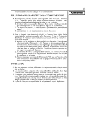 35
AAAAANONONONONOTTTTTAAAAACIONESCIONESCIONESCIONESCIONES
requisitos de los diáconos y dirigir en su nombramiento.
VII. ¿TUVO LA IGLESIA PRIMITIVA DIACONOS FEMENINOS?
A. Los requisitos para las mujeres siervos pueden estar dadas en 1 Timoteo
3:11. La palabra griega gune puede ser traducida mujer o esposa. Hay
tres interpretaciones principales del término en este versículo.
1. Se refiere a las esposas de los diáconos. Esto parece extraño en vista de
que tales requisitos no son dados para las esposas de los ancianos.
2. Las mujeres en general. El contexto parece quitar todas las posibilidades
a esto.
3. La referencia es a la mujer que sirve, eso es, diaconisa.
B. Febe es llamada “una sierva de la iglesia” en Cencrea (Rom. 16:1). En la
mayoría de las versiones españolas se lee diaconisa. El Nuevo Testamento
Interlineal de Francisco Lacueva tiene diaconisa en el texto y está al ser-
vicio en la margen.
1. Muchos ven un problema en decir que Febe era diaconisa: Esto, piensan
ellos, contradiría 1 Timoteo 2:11-15. Piensan en términos de un oficio o
posición oficial. Hemos indicado muy al principio que ningún título oficial
fue usado de los obreros en la iglesia primitiva. Los términos usados de
ellos describen su madurez o función. Considere términos como ancia-
no, supervisor, apóstol, diácono.
2. Si pensamos de Febe y las mujeres de 1 Timoteo 3:11 como siervas en el
sentido general, entonces no hay problema. Muchas mujeres han servido
de esta forma en la iglesia.
3. Algunos creen que las viudas de 1 Timoteo 5:9-10, que son “puestas en la
lista” o “inscritas” pueden haber sido un grupo especial de siervos feme-
ninos en la iglesia primitiva.
CONCLUSION:
1. Hay muchas cosas relativas al bienestar en conjunto de una iglesia que nece-
sita ser hecho.
2. Los ancianos sabios asignarán estas tareas a hombres calificados. Esto deja
a los ancianos libres para apacentar, alimentar y velar al rebaño.
3. En algunos casos los predicadores pasan su tiempo haciendo la obra de diá-
cono Otros hombres que no pueden predicar son privados de las maravillo-
sas oportunidades para servir y crecer. El predicador falla en hacer su obra
porque está haciendo la obra que debería ser hecha por otros.
4. El plan de Dios para la organización de la iglesia es el mejor. Sigámoslo.
 