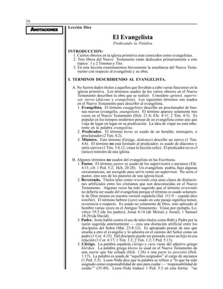 36
AAAAANONONONONOTTTTTAAAAACIONESCIONESCIONESCIONESCIONES
Lección Diez
El Evangelista
Predicando la Palabra
INTRODUCCION:
1. Ciertos obreros en la iglesia primitiva eran conocidos como evangelistas.
2. Tres libros del Nuevo Testamento están dedicados primariamente a este
tópico: 1 y 2 Timoteo y Tito.
3. En esta lección examinaremos brevemente la enseñanza del Nuevo Testa-
mento con respecto al evangelista y su obra.
I. TERMINOS DESCRIBIENDO AL EVANGELISTA.
A. No fueron dados títulos a aquellos que llevaban a cabo varias funciones en la
iglesia primitiva. Los términos usados de los varios obreros en el Nuevo
Testamento describen la obra que se realizó. Considere apóstol, supervi-
sor, siervo (diácono y evangelista). Los siguientes términos son usados
en el Nuevo Testamento para describir al evangelista.
1. Evangelista. El término euaggelistes describe un proclamador de bue-
nas nuevas (evangelio, euangelion). El término aparece solamente tres
veces en el Nuevo Testamento (Hch. 21:8; Efe. 4:11; 2 Tim. 4:5). Es
popular en los tiempos modernos pensar de un evangelista como uno que
viaja de lugar en lugar en su predicación. La idea de viajar no está inhe-
rente en la palabra evangelista.
2. Predicador. El término kerux es usado de un heraldo, mensajero, o
proclamador (2 Tim. 4:2).
3. Ministro. Este término (Griego, diakonos) describe un siervo (1 Tim.
4:6). El término no está limitado al predicador; es usado de diáconos y
otros siervos (1 Tim. 3:8,12; véase la lección ocho). El predicador no es el
(único) ministro de una iglesia.
B. Algunos términos no usados del evangelista en las Escrituras.
1. Pastor. El término pastor es usado de los supervisores o ancianos (Efe.
4:11; cfr. 1 Ped. 5:2; Hch. 20:28). Un evangelista podría, bajo algunas
circunstancias, ser escogido para servir como un supervisor. No sería el
pastor, sino uno de los pastores de una iglesia local.
2. Reverendo. Títulos tales como reverendo crea unas clases de distincio-
nes artificiales entre los cristianos que son desconocidas en el Nuevo
Testamento. Algunas veces ha sido sugerido que el término reverendo
no debería ser usado del evangelista porque el término es usado solamen-
te de Dios mismo en nuestra versión española (Sal. 111:9 – cuando dice
temible). El término hebreo (yare) usado en este pasaje significa temor,
reverencia o respecto. Es usado no solamente de Dios, sino aplicado al
hombre varias veces en el Antiguo Testamento. Véase por ejemplo, Le-
vítico 19:3 (de los padres); Josué 4:14 (de Moisés y Josué); 1 Samuel
18:29 (de David).
3. Padre. Jesús habló contra el uso de tales títulos como Rabí y Padre por la
razón sugerida anteriormente — crea una distinción artificial entre los
discípulos del Señor (Mat. 23:8-12). Es apropiado pensar de uno que
enseña a otro el evangelio y lo adiestra en el camino del Señor como un
padre (1 Cor. 4:15). Del discípulo puede ser pensado como un hijo en esa
relación (1 Cor. 4:17; 1 Tim. 1:2; 2 Tim. 1:2; 1 Ped. 5:13).
3. Clérigo. La palabra española clérigo y cura viene del adjetivo griego
klerikos. La palabra griega kleros es usad en el Nuevo Testamento de
una suerte que fue echada (Hch. 1:26) o una parte (o porción) (Hch.
1:17). La palabra es usada de “aquellos asignados” al cargo de ancianos
(1 Ped. 5:3). Louw-Nida dice que la palabra se refiere a “lo que ha sido
asignado como responsabilidad de uno para cuidar — ‘responsabilidad de
cuidar’” (35:49). Louw-Nida traduce 1 Ped. 5:3 en esta forma: “no
 