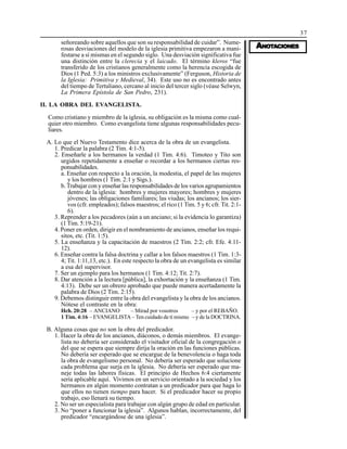 37
AAAAANONONONONOTTTTTAAAAACIONESCIONESCIONESCIONESCIONES
señoreando sobre aquellos que son su responsabilidad de cuidar”. Nume-
rosas desviaciones del modelo de la iglesia primitiva empezaron a mani-
festarse a sí mismas en el segundo siglo. Una desviación significativa fue
una distinción entre la clerecía y el laicado. El término kleros “fue
transferido de los cristianos generalmente como la herencia escogida de
Dios (1 Ped. 5:3) a los ministros exclusivamente” (Ferguson, Historia de
la Iglesia: Primitiva y Medieval, 34). Este uso no es encontrado antes
del tiempo de Tertuliano, cercano al inicio del tercer siglo (véase Selwyn,
La Primera Epístola de San Pedro, 231).
II. LA OBRA DEL EVANGELISTA.
Como cristiano y miembro de la iglesia, su obligación es la misma como cual-
quier otro miembro. Como evangelista tiene algunas responsabilidades pecu-
liares.
A. Lo que el Nuevo Testamento dice acerca de la obra de un evangelista.
1. Predicar la palabra (2 Tim. 4:1-5).
2. Enseñarle a los hermanos la verdad (1 Tim. 4:6). Timoteo y Tito son
urgidos repetidamente a enseñar o recordar a los hermanos ciertas res-
ponsabilidades.
a. Enseñar con respecto a la oración, la modestia, el papel de las mujeres
y los hombres (1 Tim. 2:1 y Sigs.).
b. Trabajar con y enseñar las responsabilidades de los varios agrupamientos
dentro de la iglesia: hombres y mujeres mayores; hombres y mujeres
jóvenes; las obligaciones familiares; las viudas; los ancianos; los sier-
vos (cfr. empleados); falsos maestros; el rico (1 Tim. 5 y 6; cfr. Tit. 2:1-
6).
3. Reprender a los pecadores (aún a un anciano; si la evidencia lo garantiza)
(1 Tim. 5:19-21).
4. Poner en orden, dirigir en el nombramiento de ancianos, enseñar los requi-
sitos, etc. (Tit. 1:5).
5. La enseñanza y la capacitación de maestros (2 Tim. 2:2; cfr. Efe. 4:11-
12).
6. Enseñar contra la falsa doctrina y callar a los falsos maestros (1 Tim. 1:3-
4; Tit. 1:11,13, etc.). En este respecto la obra de un evangelista es similar
a esa del supervisor.
7. Ser un ejemplo para los hermanos (1 Tim. 4:12; Tit. 2:7).
8. Dar atención a la lectura [pública], la exhortación y la enseñanza (1 Tim.
4:13). Debe ser un obrero aprobado que puede manera acertadamente la
palabra de Dios (2 Tim. 2:15).
9. Debemos distinguir entre la obra del evangelista y la obra de los ancianos.
Nótese el contraste en la obra:
Hch. 20:28 – ANCIANO – Mirad por vosotros – y por el REBAÑO.
1 Tim. 4:16 – EVANGELISTA – Ten cuidado de tí mismo – y de la DOCTRINA.
B. Alguna cosas que no son la obra del predicador.
1. Hacer la obra de los ancianos, diáconos, o demás miembros. El evange-
lista no debería ser considerado el visitador oficial de la congregación o
del que se espera que siempre dirija la oración en las funciones públicas.
No debería ser esperado que se encargue de la benevolencia o haga toda
la obra de evangelismo personal. No debería ser esperado que solucione
cada problema que surja en la iglesia. No debería ser esperado que ma-
neje todas las labores físicas. El principio de Hechos 6:4 ciertamente
sería aplicable aquí. Vivimos en un servicio orientado a la sociedad y los
hermanos en algún momento contratan a un predicador para que haga lo
que ellos no tienen tiempo para hacer. Si el predicador hacer su propio
trabajo, eso llenará su tiempo.
2. No ser un especialista para trabajar con algún grupo de edad en particular.
3. No “poner a funcionar la iglesia”. Algunos hablan, incorrectamente, del
predicador “encargándose de una iglesia”.
 