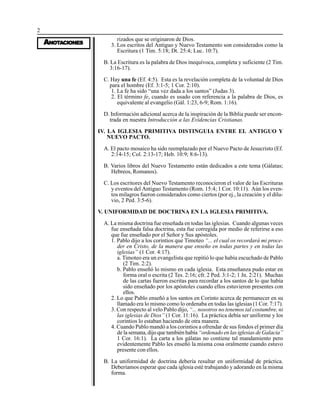 2
AAAAANONONONONOTTTTTAAAAACIONESCIONESCIONESCIONESCIONES
rizados que se originaron de Dios.
3. Los escritos del Antiguo y Nuevo Testamento son considerados como la
Escritura (1 Tim. 5:18; Dt. 25:4; Luc. 10:7).
B. La Escritura es la palabra de Dios inequívoca, completa y suficiente (2 Tim.
3:16-17).
C. Hay una fe (Ef. 4:5). Esta es la revelación completa de la voluntad de Dios
para el hombre (Ef. 3:1-5; 1 Cor. 2:10).
1. La fe ha sido “una vez dada a los santos” (Judas 3).
2. El término fe, cuando es usado con referencia a la palabra de Dios, es
equivalente al evangelio (Gál. 1:23, 6-9; Rom. 1:16).
D. Información adicional acerca de la inspiración de la Biblia puede ser encon-
trada en nuestra Introducción a las Evidencias Cristianas.
IV. LA IGLESIA PRIMITIVA DISTINGUIA ENTRE EL ANTIGUO Y
NUEVO PACTO.
A. El pacto mosaico ha sido reemplazado por el Nuevo Pacto de Jesucristo (Ef.
2:14-15; Col. 2:13-17; Heb. 10:9; 8:6-13).
B. Varios libros del Nuevo Testamento están dedicados a este tema (Gálatas;
Hebreos, Romanos).
C. Los escritores del Nuevo Testamento reconocieron el valor de las Escrituras
y eventos del Antiguo Testamento (Rom. 15:4; 1 Cor. 10:11). Aún los even-
tos milagros fueron considerados como ciertos (por ej., la creación y el dilu-
vio, 2 Ped. 3:5-6).
V. UNIFORMIDAD DE DOCTRINA EN LA IGLESIA PRIMITIVA.
A. La misma doctrina fue enseñada en todas las iglesias. Cuando algunas veces
fue enseñada falsa doctrina, esta fue corregida por medio de referirse a eso
que fue enseñado por el Señor y Sus apóstoles.
1. Pablo dijo a los corintios que Timoteo “... el cual os recordará mi proce-
der en Cristo, de la manera que enseño en todas partes y en todas las
iglesias” (1 Cor. 4:17).
a. Timoteo era un evangelista que repitió lo que había escuchado de Pablo
(2 Tim. 2:2).
b. Pablo enseñó lo mismo en cada iglesia. Esta enseñanza pudo estar en
forma oral o escrita (2 Tes. 2:16; cfr. 2 Ped. 3:1-2; 1 Jn. 2:21). Muchas
de las cartas fueron escritas para recordar a los santos de lo que había
sido enseñado por los apóstoles cuando ellos estuvieron presentes con
ellos.
2. Lo que Pablo enseñó a los santos en Corinto acerca de permanecer en su
llamado era lo mismo como lo ordenaba en todas las iglesias (1 Cor. 7:17).
3. Con respecto al velo Pablo dijo, “... nosotros no tenemos tal costumbre, ni
las iglesias de Dios” (1 Cor. 11:16). La práctica debía ser uniforme y los
corintios lo estaban haciendo de otra manera.
4. Cuando Pablo mandó a los corintios a ofrendar de sus fondos el primer día
de la semana, dijo que también había “ordenado en las iglesias de Galacia”
1 Cor. 16:1). La carta a los gálatas no contiene tal mandamiento pero
evidentemente Pablo les enseñó la misma cosa oralmente cuando estuvo
presente con ellos.
B. La uniformidad de doctrina debería resultar en uniformidad de práctica.
Deberíamos esperar que cada iglesia esté trabajando y adorando en la misma
forma.
 