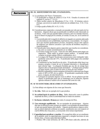 38
AAAAANONONONONOTTTTTAAAAACIONESCIONESCIONESCIONESCIONES
III. EL SOSTENIMIENTO DEL EVANGELISTA.
A. La enseñanza del Nuevo Testamento.
1. El predicador es digno de salario (1 Cor. 9:14. Estudie el contexto del
capítulo 9; vea los v. 7, 9-11).
2. Pablo recibió salario de Macedonia (2 Cor. 11:8). El término salario
(Griego, opsonion) es usado del salario de un soldado (Luc. 3:14; 1 Cor.
9:7).
3. Felipe ayudó a Pablo (Fil. 4:15; 1:3-5).
B. Consideraciones especiales a menudo son pasadas por alto por parte de los
hermanos. Algunos dicen que un predicador no debería estar interesado en
el dinero. Claro está que pueden haber extremos, pero no estando interesa-
do en el dinero no paga por la comida, el vestido, la casa, etc. en el camino al
cielo.
1. A un predicador del evangelio le debería ser pagado un sustento adecuado
en concordancia con su habilidad, experiencia, y necesidades. Es vergon-
zoso que muchos predicadores jóvenes, inexpertos, hayan sido capaces
de empezar con salarios cercanos o por encima de hombres mayores y
experimentados.
2. El predicador tiene algunos gastos especiales que muchos no consideran.
a. Su carro es usado constantemente en su trabajo.
b. El toma el pago de la casa. Fuera de esto debe ahorrar para pagar sus
impuestos. Debe suplir su propio seguro médico. A menudo debe
comprar su propio equipo (libros, computadora, etc.).
c. Los pagos del Seguro Social para una persona como trabajador inde-
pendiente suma más del 15%. El predicador debe pagar esta cantidad
de su salario.
d. Usualmente no hay beneficios de retiro. El predicador debe hacer sus
propios arreglos y tratar de ser lo bastante ahorrativo y disciplinado
para ahorrar algo. La plaqueta bordada que me dio un amigo hace
algunos años se ha proporcionado alentadora: “¡Trabajar para el Señor
no paga mucho, pero el plan de retiro es fuera de este mundo!”
e. Muchos trabajadores tienen margénes de beneficio adicional que llegan
entre el 40% al 50% de su salario. El predicador usualmente recibe
poco, si alguno, de tales beneficios.
f. Conseguir un aumento algunas veces es difícil. En un esfuerzo por dar
chance al predicador para que se mantenga con la inflación, algunas
iglesias enlazan el salario con el aumento del costo de vida.
IV. SI YO ESTUVIERA BUSCANDO UN EVANGELISTA.
La lista debajo son algunas de las cosas que buscaría.
A. Su vida. Debe ser un ejemplo de lo que predica.
B. Su actitud hacia la palabra de Dios. Debe observarla como la palabra
inspirada de Dios y como la autoridad final en todos los asuntos.
C. Su buena voluntad y firmeza por todo el consejo de Dios.
D. Una estrategia equilibrada. No un montador de pasatiempos. Alguien
dijo que la diferencia entre montar un caballo y un montador de pasatiempos
es que uno puede bajarse del caballo. Algunos predicadores capaces arrui-
nan su efectividad por enfatizar un asunto, usualmente uno con respecto al
cual la Biblia dice muy poco, y excluyendo otros temas importantes.
E. Capacidad para predicar y enseñar. El evangelista debe ser un estudiante
de la palabra, tener la capacidad para organizar y arreglar lecciones en una
forma clara, y buena capacidad para hablar.
1. Predico 100 o más sermones, de 100 a 200 clases cada año, además de
 
