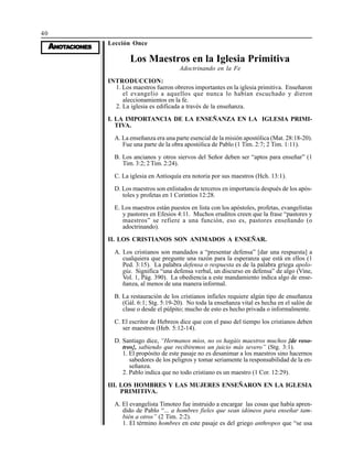 40
AAAAANONONONONOTTTTTAAAAACIONESCIONESCIONESCIONESCIONES
Lección Once
Los Maestros en la Iglesia Primitiva
Adoctrinando en la Fe
INTRODUCCION:
1. Los maestros fueron obreros importantes en la iglesia primitiva. Enseñaron
el evangelio a aquellos que nunca lo habían escuchado y dieron
aleccionamientos en la fe.
2. La iglesia es edificada a través de la enseñanza.
I. LA IMPORTANCIA DE LA ENSEÑANZA EN LA IGLESIA PRIMI-
TIVA.
A. La enseñanza era una parte esencial de la misión apostólica (Mat. 28:18-20).
Fue una parte de la obra apostólica de Pablo (1 Tim. 2:7; 2 Tim. 1:11).
B. Los ancianos y otros siervos del Señor deben ser “aptos para enseñar” (1
Tim. 3:2; 2 Tim. 2:24).
C. La iglesia en Antioquía era notoria por sus maestros (Hch. 13:1).
D. Los maestros son enlistados de terceros en importancia después de los após-
toles y profetas en 1 Corintios 12:28.
E. Los maestros están puestos en lista con los apóstoles, profetas, evangelistas
y pastores en Efesios 4:11. Muchos eruditos creen que la frase “pastores y
maestros” se refiere a una función, eso es, pastores enseñando (o
adoctrinando).
II. LOS CRISTIANOS SON ANIMADOS A ENSEÑAR.
A. Los cristianos son mandados a “presentar defensa” [dar una respuesta] a
cualquiera que pregunte una razón para la esperanza que está en ellos (1
Ped. 3:15). La palabra defensa o respuesta es de la palabra griega apolo-
gía. Significa “una defensa verbal, un discurso en defensa” de algo (Vine,
Vol. 1, Pág. 390). La obediencia a este mandamiento indica algo de ense-
ñanza, al menos de una manera informal.
B. La restauración de los cristianos infieles requiere algún tipo de enseñanza
(Gál. 6:1; Stg. 5:19-20). No toda la enseñanza vital es hecha en el salón de
clase o desde el púlpito; mucho de esto es hecho privada o informalmente.
C. El escritor de Hebreos dice que con el paso del tiempo los cristianos deben
ser maestros (Heb. 5:12-14).
D. Santiago dice, “Hermanos míos, no os hagáis maestros muchos {de voso-
tros}, sabiendo que recibiremos un juicio más severo” (Stg. 3:1).
1. El propósito de este pasaje no es desanimar a los maestros sino hacernos
sabedores de los peligros y tomar seriamente la responsabilidad de la en-
señanza.
2. Pablo indica que no todo cristiano es un maestro (1 Cor. 12:29).
III. LOS HOMBRES Y LAS MUJERES ENSEÑARON EN LA IGLESIA
PRIMITIVA.
A. El evangelista Timoteo fue instruido a encargar las cosas que había apren-
dido de Pablo “... a hombres fieles que sean idóneos para enseñar tam-
bién a otros” (2 Tim. 2:2).
1. El término hombres en este pasaje es del griego anthropos que “se usa
 