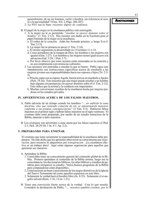 41
AAAAANONONONONOTTTTTAAAAACIONESCIONESCIONESCIONESCIONES
generalmente, de un ser humano, varón o hembra, sin referencia al sexo
ni a la nacionalidad” (Vine, Vol. 2, Págs. 206-207).
2. La NVI usa la frase creyentes dignos de confianza.
B. El papel de la mujer en la enseñanza pública está restringido.
1. A la mujer no le es permitido “enseñar, ni ejercer dominio sobre el
hombre” (1 Tim. 2:12). Dos razones son dadas en la Escritura para el
papel limitado de la mujer en la enseñanza.
a. El orden de la creación: Adán fue formado primero, y luego Eva (1
Tim. 2:13).
b. La mujer fue la primera en pecar (1 Tim. 2:14).
c. El mismo argumento es desarrollado en 1 Corintios 11:1-16.
d. Como portadores de la imagen de Dios, los hombres y las mujeres son
iguales (Gén. 1:27). Los hombres y las mujeres tienen igual acceso a la
salvación (Gál. 3:28; 1 Ped. 3:7).
e. Por favor observe que estas razones están enraizadas en la creación y
no son simplemente conveniencias culturales.
2. Las ancianos son instruidas a enseñar lo que es bueno. Pablo sigue este
mandamiento son instrucciones específicas acerca de enseñarle a las
mujeres jóvenes sus responsabilidades hacia sus esposos e hijos (Tit. 2:3-
5).
a. Priscila, junto con su esposo Aquila, fueron activos en enseñarle a Apolos
(Hch. 18:26). Esto muestra que una mujer puede enseñar a un hombre
bajo algunas circunstancias sin ejercer dominio sobre él (1 Tim. 2:12).
Esto indica que la actitud y la conducta son importantes.
b. Muchas conversiones resultan de la enseñanza hecha por mujeres pia-
dosas en los estudios privados.
IV. ADVERTENCIAS ACERCA DE LOS FALSOS MAESTROS.
A. Pablo advierte de un tiempo cuando los hombres “... no sufrirán la sana
doctrina, sino que teniendo comezón de oír, se amontonarán maestros
conforme a sus propias concupiscencias” (2 Tim. 4:3). Hubieron falsos
maestros en el primer siglo y habrán falsos maestros en el siglo veintiuno. El
cristiano debe estar preparado, por medio de un estudio minucioso de la
Biblia, detectar a tales maestros.
B. Los cristianos son advertidos a estar alerta por los falsos maestros (2 Ped.
2:1; Hch. 20:29-30; 1 Jn. 4:1; Ap. 2:2).
V. PREPARANDO PARA ENSEÑAR.
El cristiano que tome seriamente la responsabilidad de la enseñanza debe pre-
pararse. Ha sido dicho que los apóstoles obtuvieron su conocimiento por inspi-
ración, pero nosotros lo adquirimos por transpiración. ¡La enseñanza efec-
tiva es un trabajo duro! Aquí están algunas sugerencias para aquellos que
quisieran ser maestros.
A. Apréndase la Biblia.
1. Usted debe tener un conocimiento general del contenido global de la Bi-
blia. Primero apréndase el contenido de la Biblia misma, luego use la
concordancia, los diccionarios bíblicos, los atlas bíblicos y estudios de pa-
labras para enriquecer su estudio. Varios buenos programas de la Biblia
para computadoras están disponibles.
2. Usted necesita un buen conocimiento de los rasgos distintivos de la iglesia
del Nuevo Testamento tal como aquellos expuestos en este libro.
3. Solamente la verdad hará al hombre libre (Jn. 8:32). Solamente el evan-
gelio salvará (Rom. 1:16; 1 Cor. 1:21).
B. Tener una convicción fuerte acerca de la verdad. Crea lo que enseña.
Considere la declaración de Pablo, “... nosotros también creemos, por lo
 