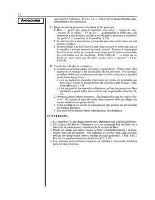 42
AAAAANONONONONOTTTTTAAAAACIONESCIONESCIONESCIONESCIONES
cual también hablamos” (1 Cor. 4:13). Aún el joven puede detectar cuan-
do enseñamos sin convicción.
C. Tenga un interés genuino en las almas de las personas.
1. Dios “... quiere que todos los hombres sean salvos y vengan al cono-
cimiento de la verdad” (1 Tim. 2:4). La aspiración de Pablo era la de
amonestar a todo hombre, enseñar a todo hombre y presentar a todo hom-
bre perfecto (o completo) en Cristo (Col. 1:28).
2. Si usted no ama a las personas y no quiere que sean salvas nunca será un
maestro efectivo.
3. Sea enseñando a un individuo o a una clase, es esencial saber algo acerca
de aquellos a quienes estamos buscando instruir. Tómese el tiempo para
familiarizarse con las personas de manera que pueda suplir sus necesida-
des espirituales con su enseñanza. Pablo habló de “... a todos me he
hecho de todo, para que de todos modos salve a algunos” (1 Cor.
9:19-23).
D. Estudie los métodos de enseñanza.
1. Estudie los métodos usados por Jesús y los apóstoles. Nótese cómo ellos
adaptaron el mensaje a las necesidades de las personas. Por ejemplo,
considere la diferencia en los sermones predicados a los judíos y aquellos
predicados a los gentiles.
a. Con los judíos los apóstoles empezaron por medio de mostrarles que
Jesús era el Cristo en cumplimiento de la profecía del Antiguo Testa-
mento (Hechos 2, 13).
b. Con los gentiles los apóstoles enfatizaron que hay únicamente un Dios
verdadero a quien todos los hombres son responsables (Hechos 14,
17).
2. Observe algunos buenos maestros. ¿Qué hacen ellos que los vuelve efec-
tivos? No cometa el error de imitar otros maestros sino que adapte sus
buenos métodos a su propio estilo.
3. Tome ventaja de las clases de capacitación que puedan ser presentadas
por buenos maestros.
4. Lea unos pocos buenos libros sobre técnicas de enseñanza.
CONCLUSION:
1. Los maestros y la enseñanza fueron muy importantes en la iglesia primitiva.
2. Si la iglesia del Nuevo Testamento va a ser restaurada hoy día debe ser a
través de la predicación y enseñanza de la palabra de Dios.
3. Puede ser verdad que todo cristiano no tiene la habilidad natural y entrena-
miento para ser un maestro. Sin embargo, es posible para cada cristiano
colocar un ejemplo para otros y enseñar en algún grado (cfr. 1 Ped. 3:1-2).
Por el vivir piadoso adornamos la doctrina (Tit. 2:10).
4. Los cristianos deberían buscar mejorar sus métodos y técnicas de enseñanza
para ser más efectivos.
 