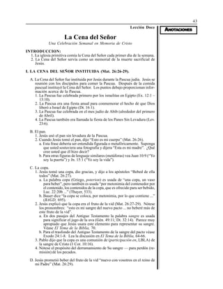 43
AAAAANONONONONOTTTTTAAAAACIONESCIONESCIONESCIONESCIONES
Lección Doce
La Cena del Señor
Una Celebración Semanal en Memoria de Cristo
INTRODUCCION:
1. La iglesia primitiva comía la Cena del Señor cada primer día de la semana.
2. La Cena del Señor servía como un memorial de la muerte sacrificial de
Jesús.
I. LA CENA DEL SEÑOR INSTITUIDA (Mat. 26:26-29).
A. La Cena del Señor fue instituida por Jesús durante la Pascua judía. Jesús se
reunión con los discípulos para comer la Pascua. Después de la comida
pascual instituyó la Cena del Señor. Los puntos debajo proporcionan infor-
mación acerca de la Pascua.
1. La Pascua fue celebrada primero por los israelitas en Egipto (Ex. 12:1 –
13:10).
2. La Pascua era una fiesta anual para conmemorar el hecho de que Dios
liberó a Israel de Egipto (Dt. 16:1).
3. La Pascua fue celebrada en el mes judío de Abib (alrededor del primero
de Abril).
4. La Pascua también era llamada la fiesta de los Panes Sin Levadura (Lev.
23:6).
B. El pan.
1. Jesús usó el pan sin levadura de la Pascua.
2. Cuando Jesús tomó el pan, dijo “Esto es mi cuerpo” (Mat. 26:26).
a. Esta frase debería ser entendida figurada o metafóricamente. Suponga
que usted sostuviera una fotografía y dijera “Esta es mi madre”. ¿Qué
cree usted que él hizo decir?
b. Para otras figuras de lenguaje similares (metáforas) vea Juan 10:9 (“Yo
soy la puerta”) y Jn. 15:1 (“Yo soy la vida”).
C. La copa.
1. Jesús tomó una copa, dio gracias, y dijo a los apóstoles “Bebed de ella
todos” (Mat. 26:27).
a. La palabra copa (Griego, poterion) es usada de “una copa, un vaso
para beber”, pero también es usada “por metonimia del contenedor por
el contenido, los contenidos de la copa, que es ofrecido para ser bebido,
Luc. 22:20b ...” (Thayer, 533).
b. Bauer dice “la copa se coloca, por metonimia, por lo que contiene ...”
(BAGD, 695).
2. Jesús explicó que la copa era el fruto de la vid (Mat. 26:27-29). Nótese
los pronombres: “esto es mi sangre del nuevo pacto ... no beberé más de
este fruto de la vid”.
a. En dos pasajes del Antiguo Testamento la palabra sangre es usada
para significar el jugo de la uva (Gén. 49:11; Dt. 32:14). Parece muy
apropiado que Jesús usara este elemento para representar su sangre.
Véase El Tema de la Biblia, 70.
b. Para el trasfondo del Antiguo Testamento de la sangre del pacto véase
Exodo 24:1-8. Lea la discusión en El Tema de la Biblia, 64-66.
3. Pablo dijo que la copa es una comunión de (participación en, LBLA) de
la sangre de Cristo (1 Cor. 10:16).
4. Nótese el propósito del derramamiento de Su sangre — para perdón (re-
misión) de los pecados.
D. Jesús prometió beber del fruto de la vid “nuevo con vosotros en el reino de
mi Padre” (Mat. 26:29).
 