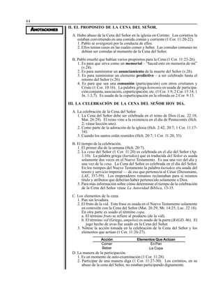 44
AAAAANONONONONOTTTTTAAAAACIONESCIONESCIONESCIONESCIONES
II. EL PROPOSITO DE LA CENA DEL SEÑOR.
A. Hubo abuso de la Cena del Señor en la iglesia en Corinto. Los corintios la
estaban convirtiendo en una comida común y corriente (1 Cor. 11:20-22).
1. Pablo se avergonzó por la conducta de ellos.
2. Ellos tenían casas en las cuales comer y beber. Las comidas comunes no
debían ser comidas al momento de la Cena del Señor.
B. Pablo enseñó que habían varios propósitos para la Cena (1 Cor. 11:23-26).
1. Es para que sirva como un memorial – “haced esto en memoria de mí”
(v.24).
2. Es para suministrar un anunciamiento de la muerte del Señor (v.26).
3. Es para suministrar un elemento predictivo – a ser celebrado hasta el
retorno del Señor (v.26).
4. Es para que sea una comunión (participación) con otros cristianos y
Cristo (1 Cor. 10:16). La palabra griega koinonia es usada de participa-
ción conjunta, asociación, coparticipación, etc. (1 Cor. 1:9; 2 Cor. 13:14; 1
Jn. 1:3,7). Es usada de la coparticipación en la ofrenda en 2 Cor. 9:13.
III. LA CELEBRACIÓN DE LA CENA DEL SEÑOR HOY DIA.
A. La celebración de la Cena del Señor.
1. La Cena del Señor debe ser celebrada en el reino de Dios (Luc. 22:18;
Mat. 26:29). El reino vino a la existencia en el día de Pentecostés (Hch.
2; véase lección uno).
2. Como parte de la adoración de la iglesia (Hch. 2:42; 20:7; 1 Cor. 11:17-
34).
3. Cuando los santos están reunidos (Hch. 20:7; 1 Cor. 11:20, 33).
B. El tiempo de la celebración.
1. El primer día de la semana (Hch. 20:7).
2. La cena del Señor (1 Cor. 11:20) es celebrada en el día del Señor (Ap.
1:10). La palabra griega (kuriakos) que es traducida del Señor es usada
solamente dos veces en el Nuevo Testamento. Es usa una vez del día y
una vez de la cena. La Cena del Señor es celebrada en el día del Señor.
En los tiempos del Nuevo Testamento la palabra kuriakos era usada del
tesoro y servicio imperial — de eso que pertenecía al César (Diessmann,
LAE, 357-59). Los emperadores romanos reclamaban para sí mismos
título y atributos que deberían haber pertenecido solamente a Dios.
3. Para más información sobre cómo determinar el tiempo de la celebración
de la Cena del Señor véase La Autoridad Bíblica, 13-15.
C. Los elementos de la cena.
1. Pan sin levadura.
2. El fruto de la vid. Esta frase es usada en el Nuevo Testamento solamente
en conexión con la Cena del Señor (Mat. 26:29; Mr. 14:25; Luc. 22:18).
En otra parte es usado el término copa.
a. El término fruto se refiere al producto (de la vid).
b. El término vid (Griego, ampelos) es usado de la parra (BAGD, 46). El
jugo hecho de uvas fue usado en la Cena del Señor.
3. Nótese la acción tomada en la celebración de la Cena del Señor y los
elementos que actúan (1 Cor. 11:26-27).
Acción
Comer
Beber
Elementos Que Actúan
En Pan
La Copa
D. La manera de la participación.
1. Es un momento de auto-examinación (1 Cor. 11:28).
2. Participar de una manera diga (1 Cor. 11:27-30). Los corintios, en su
abuso de la cena del Señor, no estaban participando dignamente.
 