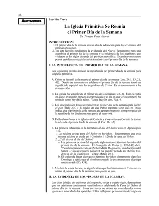 46
AAAAANONONONONOTTTTTAAAAACIONESCIONESCIONESCIONESCIONES
Lección Trece
La Iglesia Primitiva Se Reunía
el Primer Día de la Semana
Un Tiempo Para Adorar
INTRODUCCION:
1. El primer día de la semana era un día de adoración para los cristianos del
período apostólico.
2. En esta lección estudiamos la evidencia del Nuevo Testamento para una
asamblea el primer día de la semana y la evidencia de los escritores que
vivieron en los siglos después del período apostólico. Examinaremos unos
pocos problemas especiales relacionados con el primer día de la semana.
I. LA IMPORTANCIA DEL PRIMER DIA DE LA SEMANA.
Los siguientes eventos indican la importancia del primer día de la semana para
la iglesia primitiva.
A. Cristo se levantó de la muerte el primer día de la semana (Luc. 24:1, 13, 21,
46). Desde ese momento en adelante el primer día de la semana tomó un
significado especial para los seguidores de Cristo. Es un monumento a Su
resurrección.
B. La iglesia fue establecida el primer día de la semana (Hch. 2). Este es el día
en que el evangelio empezó a ser predicado y el día en que Cristo empezó Su
reinado como rey de Su reino. Véase lección dos, Pág. 4.
C. Los discípulos en Troas se reunieron el primer día de la semana para partir
el pan (Hch. 20:7). El hecho de que Pablo esperara siete días en Troas
indica que el primer día de la semana era aparentemente el tiempo regular de
la reunión de los discípulos para partir el pan (v.6).
D. Pablo dio ordenes a las iglesias de Galacia y a los santos en Corinto de tomar
la ofrenda el primer día de la semana (1 Cor. 16:1-2).
E. La primera referencia en la literatura al día del Señor está en Apocalipsis
1:10.
1. La palabra griega para del Señor es kuriakos. Encontramos que esta
misma palabra es usada en 1 Corintios 11:20 de la cena del Señor.
2. ¿Cuál día es el día del Señor?
a. Los primeros escritos del segundo siglo usaron el término kuriakos del
primer día de la semana. El Evangelio de Pedro (c. 120-140) dice,
“Pero temprano en el día del Señor María Magdalena, una discípula del
Señor ... vino al sepulcro donde El fue puesto” (citado en Theron, Evi-
dencia de la Tradición). Véase Mateo 28:1.
b. El léxico de Bauer dice que el término kuriakos ciertamente significa
Domingo y señala que el término es usado de esta manera en el griego
moderno (BAGD, 458).
F. A la luz de estos hechos, es significativo que los hermanos en Troas se re-
unión el primer día de la semana para partir el pan.
II. LA EVIDENCIA DE LOS “PADRES DE LA IGLESIA”.
Las citas debajo, de escritores del segundo, tercer y cuarto siglo, demuestran
que los cristianos continuaron reuniéndose y celebrando la Cena del Señor el
primer día de la semana. Estos escritores no deben ser considerados como
iguales en autoridad a los apóstoles. Ellos reflejan el pensamiento de la iglesia
 