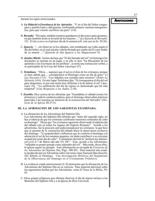 47
AAAAANONONONONOTTTTTAAAAACIONESCIONESCIONESCIONESCIONES
durante los siglos mencionados.
A. La Didaché o Enseñanza de los Apóstoles. “Y en el día del Señor congre-
gaos y partid el pan y dad gracias, confesando primero vuestras transgresio-
nes, para que vuestro sacrificio sea puro” (14).
B. Bernabé. “Por tanto, también nosotros guardamos el día octavo para gozarnos,
en que también Jesús se levantó de los muertos ...” (La Epístola de Bernabé,
15). El día octavo es el primer día de la semana (cfr. este uso en Jn. 20:26).
C. Ignacio. “... sin observar ya los sábados, sino moldeando sus vidas según el
día del Señor, en el cual nuestra vida ha brotado por medio de El y por medio
de su muerte ...” (Epístola de San Ignacio a los Magnesianos 9).
D. Justino Mártir. Justino declara que “El día llamado del sol” (el domingo) los
discípulos se reunían en un lugar, y en ella se leen “los Recuerdos de los
apóstoles o las Escrituras de los profetas”, se tenía una instrucción verbal, y
se participaba de la Cena del Señor (Apología 67).
E. Tertuliano. “Otros ... suponen que el sol es el dios de los cristianos, porque
es bien sabido que ... consideramos el Domingo como un día de gozo” (A
Las Naciones I:13). “Los Sábados son extraños para nosotros” (Sobre La
Idolatría 14:6). En otro lugar Tertuliano dijo, “Si consagramos el día del sol
para alegrarnos, es por una razón muy diferente a la de adorar al sol” (Apo-
logía 16). “La celebración del día de reposo es demostrado que ha sido
temporal” (Una Respuesta a los Judíos 2:10).
F. Eusebio. Dice acerca de los ebionitas que “Guardaban el sábado (como los
primeros) y toda la conducta judaica, pero el domingo observaban prácticas
parecidas a las nuestras en memoria de la resurrección del Salvador” (His-
toria de la Iglesia III.27:5).
III. LA AFIRMACION DE LOS SABATISTAS EXAMINADA.
A. La afirmación de los Adventistas del Séptimo Día.
Los Adventistas del Séptimo Día afirman que “antes del segundo siglo, no
hay evidencia de que los cristianos celebraran reuniones semanales de culto
en domingo”. Dicen que “los cristianos siguieron observando el séptimo día
del sábado casi en todos los lugares del Imperio Romano”. Acorde a los
adventistas, fue la posición anti-judía tomada por los cristianos la que hizo
que se pasaran de la veneración del sábado hacia la observancia exclusiva
del domingo. “La popularidad e influencia que le confería el domingo a la
adoración al sol de los romanos paganos, sin duda contribuyó a su creciente
aceptación como día de culto”. Constantino decretó la “primera ley domini-
cal civil el 7 de Marzo del año 321 DC”. Esto, acorde a los Adventistas,
“reflejaba su propio pasado como adorador del sol”. Más tarde, dicen ellos,
la iglesia siguió su ejemplo. Esta información es recogida de Creencias de
los Adventistas del Séptimo Día, Págs. 300-301. Para material más erudi-
to producido por un Adventista sobre este tema véase Samuele Bacchiocchi,
Del Sábado al Domingo: Una Investigación Histórica del Surgimiento
de la Observancia del Domingo en el Cristianismo Primitivo).
B. La evidencia citada anteriormente (I, II) demuestra que la afirmación de los
Adventistas del Séptimo Día no es correcta. Para material adicional sobre
los argumentos hechos por los Adventistas, véase El Tema de la Biblia, 59-
63.
C. Otros grupos religiosos que afirman observar el día de reposo incluye a los
Bautistas del Séptimo Día y a la Iglesia de Dios Universal.
 
