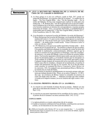 48
AAAAANONONONONOTTTTTAAAAACIONESCIONESCIONESCIONESCIONES
IV. ¿FUE LA REUNION DEL PRIMER DIA DE LA SEMANA DE HE-
CHOS 20:7 EN SABADO O DOMINGO?
A. La frase griega en te mia ton sabbaton, usada en Hch. 20:7, puede ser
traducida literalmente “en el primer (día) de la semana”. La traducción en
Inglés – The New English Bible – dice, “On the Saturday night ... [En la
noche del Sábado]. No hay nota marginal para explicar la razón para esta
traducción. J. W. Roberts dijo, “uno de los principios por el que [los traduc-
tores] trabajaron fue el de hacer comprensible todas las referencias a tiempo
a los lectores modernos en términos de correspondencia a nuestras propias
notaciones de tiempo. Esto, y no razones doctrinales, es probablemente lo
responsable para la traducción” (“The New English Bible y Hechos 20:7”,
Firm Foundation, Julio 25, 1961, 468).
B. ¿Los discípulos se reunieron la noche del Sábado o la noche del Domingo?
1. Bruce declara que fue la noche del Domingo, con la partida de Pablo en la
mañana del Lunes (v.11), pero no da evidencia para apoyar su conclusión.
Este punto de vista da por hecho que Lucas estaba siguiendo el tiempo
romano — de media noche a media noche. Véase Comentario Sobre el
Libro de Hechos, 408-9.
2. J. W. McGarvey creía que Lucas estaba siguiendo el tiempo judío — de la
puesta del sol a la puesta del sol. “No tenemos evidencia de que los judíos
o los gentiles aún hubieran adoptado la costumbre de contar las horas del
día desde la medianoche; consecuentemente, debemos suponer que la
noche en cuestión era la que pertenece al Domingo, como fue considera-
da entonces, o la noche del Sábado, como es la forma de nosotros hablar
ahora. Fue la noche siguiendo al día de reposo judío, que aún era observa-
do por los discípulos judíos, y el incidente muestra que los discípulos en
Troas estaban en el hábito del reunirse en esta noche para partir el pan.
Cualquier tiempo después de la puesta del sol en esa tarde sería el día del
Señor como ellos lo contaban, y después de la medianoche, el cual fue el
tiempo del partimiento del pan en esa ocasión, fue en el día del Señor
como nosotros lo contamos”§ (Nuevo Comentario Sobre Hechos de
los Apóstoles, 182). En cualquier caso, presentado por Bruce y McGarvey,
la reunión fue en el día del Señor.
3. Una reunión al anochecer probablemente era necesaria porque cada uno
tenía que trabajar durante el día. Plinio, en su carta a Trajano (c. 111 DC),
dice que los cristianos de Bitinia “tenían la costumbre de reunirse en
cierto día fijado antes del alba ...” Debemos recordar que ellos estaban
viviendo en el imperio romano y no en la América del siglo veinte o vein-
tiuno.
V. LA IGLESIA PRIMITIVA ORABA EN LA ASAMBLEA.
A. La oración no está limitada al primer día de la semana. Debería ser una
parte de la vida diaria del cristiano (1 Tes. 5:17; Fil. 4:6; Col. 4:2; Stg. 5:16; 1
Ped. 3:12).
B. La oración era una parte importante de las asambleas de los santos, ya fuera
el primer día de la semana o en otras ocasiones (Hch. 2:42; 12:12).
CONCLUSION:
1. La iglesia primitiva se reunía cada primer día de la semana.
2. Cuando se reunieron celebraron la Cena del Señor, contribuyeron a un tesoro
común y se involucraron en los otros actos de adoración.
§La Biblia de Jerusalén sobre Hechos 20:7 en su nota marginal dice: “... La asamblea
dominical tenía lugar al comienzo de ese día, es decir, en la noche del sábado, según la
manera judía de contar el día”.
 
