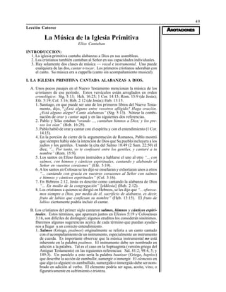 49
AAAAANONONONONOTTTTTAAAAACIONESCIONESCIONESCIONESCIONES
Lección Catorce
La Música de la Iglesia Primitiva
Ellos Cantaban
INTRODUCCION:
1. La iglesia primitiva cantaba alabanzas a Dios en sus asambleas.
2. Los cristianos también cantaban al Señor en sus capacidades individuales.
3. Hay solamente dos clases de música — vocal e instrumental. Uno puede
cualquiera de las dos, cantar o tocar. Los primeros cristianos adoraban con
el canto. Su música era a cappella (canto sin acompañamiento musical).
I. LA IGLESIA PRIMITIVA CANTABA ALABANZAS A DIOS.
A. Unos pocos pasajes en el Nuevo Testamento mencionan la música de los
cristianos de ese período. Estos versículos están arreglados en orden
cronológico: Stg. 5:13; Hch. 16:25; 1 Cor. 14:15; Rom. 15:9 (de Jesús);
Efe. 5:19; Col. 3:16; Heb. 2:12 (de Jesús); Heb. 13:15.
1. Santiago, en que puede ser uno de los primeros libros del Nuevo Testa-
mento, dijo, “¿Está alguno entre vosotros afligido? Haga oración.
¿Está alguno alegre? Cante alabanzas” (Stg. 5:13). Nótese la combi-
nación de orar y cantar aquí y en las siguientes dos referencias.
2. Pablo y Silas estaban “orando ..., cantaban himnos a Dios; y los pre-
sos los oían” (Hch. 16:25).
3. Pablo habló de orar y cantar con el espíritu y con el entendimiento (1 Cor.
14:15).
4. En la porción de cierre de la argumentación de Romanos, Pablo mostró
que siempre había sido la intención de Dios que Su pueblo incluyera a los
judíos y los gentiles. Usando la cita del Salmo 18:49 (2 Sam. 22:50) él
dice, “... Por tanto, yo te confesaré entre los gentiles, y cantaré a tu
nombre” (Rom. 15:9).
5. Los santos en Efeso fueron instruidos a hablarse el uno al otro “... con
salmos, con himnos y cánticos espirituales, cantando y alabando al
Señor en vuestros corazones” (Efe. 5:19).
6. A los santos en Colosas se les dijo se enseñaran y exhortaran unos a otros
“... cantando con gracia en vuestros corazones al Señor con salmos
e himnos y cánticos espirituales” (Col. 3:16).
7. En Hebreos 2:12, Jesús es descrito como cantando la alabanza de Dios
“... En medio de la congregación” [ekklesia] (Heb. 2:12).
8. Los cristianos a quienes se dirigió en Hebreos, se les dijo que “... ofrezca-
mos siempre a Dios, por medio de él, sacrificio de alabanza, es decir,
fruto de labios que confiesan su nombre” (Heb. 13:15). El fruto de
labios ciertamente podría incluir el cantar.
B. Los cristianos del primer siglo cantaron salmos, himnos y cánticos espiri-
tuales. Estos términos, que aparecen juntos en Efesios 5:19 y Colosenses
3:16, son difíciles de distinguir; algunos eruditos los consideran sinónimos.
Daremos algunas sugerencias acerca de cada término que puedan ayudar-
nos a llegar a un correcto entendimiento.
1. Salmos (Griego, psalmos) originalmente se refería a un canto cantado
con el acompañamiento de un instrumento, especialmente un instrumento
de cuerda. Es importante observar que la música instrumental no está
inherente en la palabra psalmos. El instrumento debe ser nombrado en
adición a la palabra. Tal es el caso en la Septuaginta (versión griega del
Antiguo Testamento) en las siguientes referencias: Sal. 81:2; 98:4, 5; y
149:3). Un paralelo a esto sería la palabra bautizar (Griego, baptizo)
que describe la acción de zambullir, sumergir o inmergir. El elemento en
que algo (o alguien) es zambullido, sumergido o inmergido debe ser nom-
brado en adición al verbo. El elemento podría ser agua, aceite, vino, o
figurativamente en sufrimiento o tristeza.
 