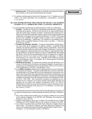 51
AAAAANONONONONOTTTTTAAAAACIONESCIONESCIONESCIONESCIONES
4. Dando gracias. El dar gracias puede ser incluido como parte del cántico,
de la oración, o de la conversación diaria del cristiano.
C. Un análisis similar puede ser hecho de Colosenses 3:16-17, donde more es el
verbo y los cuatro participios son enseñándoos, exhortándoos, cantando
y con gracia.
III. LOS INSTRUMENTOS MECANICOS DE MUSICA NO FUERON
USADOS EN LA ADORACION POR LA IGLESIA PRIMITIVA.
A. Los historiadores declara que la iglesia primitiva cantó en su adoración.
1. Eusebio. Eusebio de Cesarea es considerado generalmente el padre de
la historia de la iglesia. En Historia Eclesiástica, la cual escribió al prin-
cipio del cuarto siglo, Eusebio se refiere a la persecución contra los cris-
tianos en los días del emperador Trajano y de la carta escrita por Plinio al
emperador con respecto a los cristianos de Bitinia (c. 111 DC). Plinio dijo
que no eran culpables de ningún crimen excepto el de la renuencia a
sacrificar al emperador. Añadió que “los cristianos se levantaban al des-
puntar el día y cantaban himnos a Cristo como a un Dios ...” (Historia
Eclesiástica, III:33).
2. Neander (Protestante Alemán). “La iglesia salmodiaba, también hicie-
ron caso omiso de la sinagoga en la iglesia cristiana. El apóstol Pablo
exhortó a las iglesias primitivas a cantar cánticos espirituales. Para este
propósito fueron usados los salmos del Antiguo Testamento, e himnos en
parte compuestos expresamente para este objetivo, especialmente him-
nos de alabanza y de gracias a Dios y a Cristo, lo tal habiendo sido sabido
por Plinio, como de uso acostumbrado entre los cristianos de su tiempo”
(Historia General de la Iglesia, I:414; citado en Kurfees, La Música
Instrumental en la Adoración, 159). Neander (1789-1850) es conside-
rado generalmente como “el fundador de la historiografía Protestante
moderna” (NIDCC, 696).
3. Mosheim (Luterano). “La adoración cristiana consistía de himnos, ora-
ciones, la lectura de las Escrituras, un discurso dirigido a las personas, y
concluía con la celebración de la Cena del Señor” (Historia Eclesiástica,
I:303, publicado en 1755 DC; véase Kurfees, 159).
4. Los católicos romanos admiten que la iglesia primitiva no usó instrumen-
to mecánicos de música. “Aunque Josefo habla de los efectos maravillo-
sos producidos en el Templo por el uso de instrumentos, los primeros cris-
tianos eran de una fibra muy espiritual para substituir los instrumentos sin
vida o para usarlos para acompañar la voz humana. Clemente de Alejandría
condena severamente el uso de instrumentos aún en los banquetes cristia-
nos (P.G., VIII, 440). San Crisostomo contrasta con aspereza las cos-
tumbres de los cristianos en la época cuando tenían plena libertad con
aquellas de los judíos del Antiguo Testamento (ibíd,, LV, 494-7).
Similarmente escribe una serie de los primeros escritos eclesiásticos has-
ta Santo Tomás (Summa, II-II, Q.xci,a.2)” (“La Música”, La Enciclope-
dia Católica, X:651).
B. Los instrumentos mecánicos de música fueron introducidos por la iglesia en
su adoración después que se había apartado del patrón del Nuevo Testamen-
to.
1. Hay cierta evidencia para indicar que los órganos estaban en uso común
en las iglesias hispanas en el 450 DC (cfr. Hastings, Enciclopedia de
Religión y Etica, IX:32).
2. Algunos historiadores dicen que el órgano fue introducido por el Papa
Vitaliano (657-672) (Schaff, Historia de la Iglesia Cristiana, IV:439).
3. Los católicos romanos dicen que hubo fuerte objeción al órgano hasta el
siglo veinte. “En todos los eventos, una fuerte objeción al órgano en el
servicio de la iglesia permaneció bastante general hasta el siglo veinte ...”
(“Organo”, La Enciclopedia Católica, XI:300-1).
 