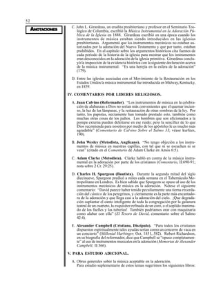 52
AAAAANONONONONOTTTTTAAAAACIONESCIONESCIONESCIONESCIONES
C. John L. Girardeau, un erudito presbiteriano y profesor en el Seminario Teo-
lógico de Columbia, escribió la Música Instrumental en la Adoración Pú-
blica de la Iglesia en 1888. Girardeau escribió en una época cuando los
instrumentos de música estaban siendo introducidos en las iglesias
presbiterianas. Argumentó que los instrumentos mecánicos no estaban au-
torizados por la adoración del Nuevo Testamento y que por tanto, estaban
prohibidos. En el capítulo sobre los argumentos históricos cita fuentes de
cada período de la historia de la iglesia para mostrar que los instrumentos
eran desconocidos en la adoración de la iglesia primitiva. Girardeau conclu-
yó la inspección de la evidencia histórica con la siguiente declaración acerca
de la música instrumental: “Es una herejía en la esfera de la adoración”
(179).
D. Entre las iglesias asociadas con el Movimiento de la Restauración en los
Estados Unidos la música instrumental fue introducida en Midway, Kentucky,
en 1859.
IV. COMENTARIOS POR LIDERES RELIGIOSOS.
A. Juan Calvino (Reformador). “Los instrumentos de música en la celebra-
ción de alabanzas a Dios no serían más convenientes que el quemar incien-
so, la luz de las lámparas, y la restauración de otras sombras de la ley. Por
tanto, los papistas, neciamente han tomado prestado esto, también como
muchas otras cosas de los judíos. Los hombres que son aficionados a la
pompa externa pueden deleitarse en ese ruido; pero la sencillez de lo que
Dios recomienda para nosotros por medio de los apóstoles le es mucho más
agradable” (Comentario de Calvino Sobre el Salmo 33; véase kurfees,
190).
B. John Wesley (Metodista, Anglicano). “No tengo objeción a los instru-
mentos de música en nuestras capillas, con tal que ni se escuchen ni se
vean” (citado en el Comentario de Adam Clarke en Amós 6:5).
C. Adam Clarke (Metodista). Clarke habló en contra de la música instru-
mental en la adoración por parte de los cristianos (Comentario, II:690-91;
nota sobre 2 Cr. 29:25).
D. Charles H. Spurgeon (Bautista). Durante la segunda mitad del siglo
diecinueve, Spurgeon predicó a miles cada semana en el Tabernáculo Me-
tropolitano en Londres. Es bien sabido que Spurgeon se opuso al uso de los
instrumentos mecánicos de música en la adoración. Nótese el siguiente
comentario: “David parece haber tenido peculiarmente una tierna recorda-
ción del cántico de los peregrinos, y ciertamente es la parte más encantado-
ra de la adoración y que llega casi a la adoración del cielo. ¡Que degrada-
ción suplantar el canto inteligente de toda la congregación por la galanura
teatral de un cuarteto, la exquisitez refinada de un coro, o el soplido inanima-
do de los fuelles y las tuberías! También podríamos orar con maquinaria
como alabar con ella” (El Tesoro de David, comentario sobre el Salmo
42:4).
E. Alexander Campbell (Cristiano, Discípulo). “Para todos los cristianos
dispuestos espiritualmente tales ayudas serían como un cencerro de vaca en
un concierto” (Millenial Harbinger, Oct. 1851, 582). Robert Richardson,
en su biografía del reformador, dice que Campbell se “opuso completamen-
te” al uso de instrumentos musicales en la adoración (Memorias de Alexander
Campbell, II:366).
V. PARA ESTUDIO ADICIONAL.
A. Obras generales sobre la música aceptable en la adoración.
Para estudio suplementario de estos temas sugerimos los siguientes libros:
 