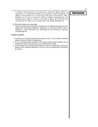 53
AAAAANONONONONOTTTTTAAAAACIONESCIONESCIONESCIONESCIONES
La Música Instrumental en la Adoración, James D. Bales; Música a
Cappella en la Adoración Pública de la Iglesia, Everett Ferguson; La
Música Instrumental en la Adoración del Nuevo Testamento, M.C.
Kurfees; La Voz de Los Pioneros Sobre la Música Instrumental y las
Corporaciones, John T. Lewis; y ¿Por Qué la Iglesia de Cristo No Usa
Instrumentos de Música en la Adoración?, por Jaime Restrepo M.
B. Principios bíblicos de autoridad.
Para un estudio de los principios tratando con el establecimiento de la auto-
ridad para actividades religiosas sugerimos La Autoridad Bíblica por F.
Jenkins; y ¿Cómo Establecer La Autoridad En Las Escrituras?, por Jai-
me Restrepo M.
CONCLUSION:
1. La música en la iglesia primitiva era música vocal. Los cristianos cantaban
salmos, himnos y cánticos espirituales.
2. El uso de instrumentos mecánicos de música surgió siglos después de los
tiempos del Nuevo Testamento y sin la aprobación de Dios.
3. Los cristianos hoy día que desean hacer eso que es sabido para estar agra-
dando a Dios cantarán alabanzas a El sin el uso de instrumentos mecánicos
de música.
 