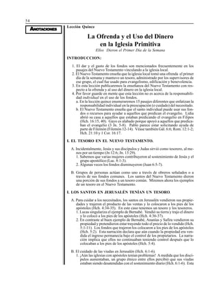 54
AAAAANONONONONOTTTTTAAAAACIONESCIONESCIONESCIONESCIONES
Lección Quince
La Ofrenda y el Uso del Dinero
en la Iglesia Primitiva
Ellos Dieron el Primer Día de la Semana
INTRODUCCION:
1. El dar y el gasto de los fondos son mencionados frecuentemente en los
pasajes del Nuevo Testamento vinculando a la iglesia local.
2. El Nuevo Testamento enseña que la iglesia local tomó una ofrenda el primer
día de la semana y mantuvo un tesoro, administrado por los supervisores de
ese grupo, el cual fue usado para evangelismo, edificación y benevolencia.
3. En esta lección publicaremos la enseñanza del Nuevo Testamento con res-
pecto a la ofrenda y al uso del dinero en la iglesia local.
4. Por favor guarde en mente que esta lección no es acerca de la responsabili-
dad individual en el uso de los fondos.
a. En la lección quince enumeraremos 15 pasajes diferentes que enfatizan la
responsabilidad individual en la preocupación (o cuidado) del necesitado.
b. El Nuevo Testamento enseña que el santo individual puede usar sus fon-
dos o recursos para ayudar a aquellos que predican el evangelio. Lidia
abrió su casa a aquellos que estaban predicando el evangelio en Filipos
(Hch. 16:15, 40). Gayo es alabado porque apoyó a aquellos que predica-
ban el evangelio (3 Jn. 5-8). Pablo parece estar solicitando ayuda de
parte de Filemón (Filemón 12-14). Véase también Gál. 6:6; Rom. 12:1-2;
Hch. 21:10 y 1 Cor. 16:17.
I. EL TESORO EN EL NUEVO TESTAMENTO.
A. Incidentalmente, Jesús y sus discípulos y Judas sirvió como tesorero, al me-
nos por un tiempo (Jn 12:6; Jn. 13:29).
1. Sabemos que varias mujeres contribuyeron al sostenimiento de Jesús y el
grupo apostólico (Luc. 8:1-3).
2. Algunas veces los fondos disminuyeron (Juan 6:5-7).
B. Grupos de personas actúan como uno a través de obreros señalados o a
través de sus fondos comunes. Los santos del Nuevo Testamento dieron
una porción de sus fondos a un tesoro común. Miremos ahora los ejemplos
de un tesoro en el Nuevo Testamento.
I. LOS SANTOS EN JERUSALÉN TENÍAN UN TESORO.
A. Para cuidar a los necesitados, los santos en Jerusalén vendieron sus propie-
dades y trajeron el producto de las ventas y lo colocaron a los pies de los
apóstoles (Hch. 4:34-35). En este caso tenemos un tesoro y los tesoreros.
1. Lucas singulariza el ejemplo de Bernabé. Vendió su tierra y trajo el dinero
y lo colocó a los pies de los apóstoles (Hch. 4:36-37).
2. En contraste al buen ejemplo de Bernabé, Ananías y Safira vendieron su
propiedad y pretendieron estar trayendo todo el precio de lo vendido (Hch.
5:1-11). Los fondos que trajeron los colocaron a los pies de los apóstoles
(Hch. 5:2). Esta narración declara que aún cuando la propiedad era ven-
dida el ingreso permanecía bajo el control de los propietarios. La narra-
ción implica que ellos no continuaban teniendo control después que lo
colocaban a los pies de los apóstoles (Hch. 5:4).
B. El cuidado de las viudas en Jerusalén (Hch. 6:1-6).
1. ¡Aún las iglesias con apóstoles tenían problemas! A medida que los discí-
pulos aumentaban, un grupo étnico entre ellos percibió que sus viudas
estaban siendo desatendidas con el sostenimiento diario (Hch. 6:1-6). Esta
 