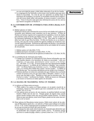 55
AAAAANONONONONOTTTTTAAAAACIONESCIONESCIONESCIONESCIONES
era una actividad de grupo y debe haber abarcado el uso de los fondos.
2. La congregación fue instruida a seleccionar siete hombres para que aten-
dieran la necesidad. En vista de que los apóstoles no podían dejar el
ministerio de la palabra y la oración, es razonable concluir que la supervi-
sión del tesoro pudo haber sido pasada, al menos en parte, a estos hom-
bres. Véase la lección ocho para más información acerca de los siervos
que fueron escogidos en Hechos 6.
II. LA CONTRIBUCIÓN DE ANTIOQUIA PARA JUDEA (Hechos 11:27-
30).
A. Habían iglesias en Judea.
Podríamos desear más información acerca de las actividades de la iglesia en
Jerusalén, pero debemos estar contentos con lo que tenemos. El libro de
Hechos no incluye registro de la expansión de la palabra a través de Judea,
pero declara como un hecho que había santos en Judea. Lucas se refiere a
los hermanos habitando en Judea (Hch. 11:29). Para saber la verdad uno
debe leer todo lo que Dios ha dicho. El libro de Hechos no es un diario o
revista, sino que fue escrito cuando las iglesias estaban en existencia a tra-
vés del imperio Romano. Referencias adicionales de Hechos y las epístolas
nos ayudarán a llenar nuestro conocimiento de las actividades de los santos
de ese período.
1. Habían santos en Lida (Hch. 9:32).
2. Habían hermanos morando en Judea (Hch. 11:29).
3. Pablo afirma la existencia de las iglesias en Judea (Gál. 1:22; Hch. 26:20).
B. La contribución de Antioquía para Judea.
1. Cuando los Cristianos en Antioquía de Siria fueron informados que una
gran hambre dejaría a los hermanos de Judea en necesidad, “cada uno
conforme a lo que tenía, determinaron enviar socorro a los herma-
nos” allí (Hch. 11:27-30). El texto griego dice que determinaron enviar
(Griego pempsai). La Biblia de las Américas a añadido “una contribu-
ción”. La Reina-Valera usa el término socorro. La Biblia Latinoameri-
cana y la versión Dios Habla Hoy tienen “enviar ayudar”. La Biblia al
Día declara que ”los creyentes decidieron enviar ayuda a los cristianos”.
2. Podemos declarar sin temor de contradicción que el dinero fue a un fondo
común (al tesoro) antes de que fuera dado a Bernabé y Saulo o al mo-
mento que fue dado a ellos. También es claro que los ancianos que “ha-
bitaban en Judea” recibieron los fondos. Había un tesoro en Antioquía
y un tesoro (o tesoros) en Judea aparte de Jerusalén.
IV. LA IGLESIA DE MACEDONIA TENIA UN TESORO.
A. La iglesia en Filipos tenía un tesoro.
1. Pablo alabó a los santos en Filipos porque, en un punto crucial de su
ministerio, fueron la única iglesia que tuvo comunión con él en “dar y
recibir” (Fil. 4:15-16).
2. Esta iglesia tenía un tesoro; de otra manera, no podrían haberle enviado
fondos a Pablo más de una vez. Ningún grupo, de alguna clase, puede
operar mucho tiempo como uno sin un fondo común (tesoro). La única
forma en que una iglesia, como la de Filipos, puede enviar como una uni-
dad es de su tesoro.
B. Otras iglesias de Macedonia tenían tesoros. Pablo tomó salario de las igle-
sias de Macedonia aparte de, o en adición a Filipos para trabajar en Corinto
(2 Cor. 11:8). Estas congregaciones no pudieron enviar un salario a Pablo a
no ser que tuvieran un tesoro del cual enviarle.
1. Este pasaje ha sido usado efectivamente en el pasado para demostrar que
un predicador del evangelio puede recibir salario. El término griego
opsonion es usado de paga, salario, o jornal (véase Luc. 3:14; 1 Cor. 9:7;
 