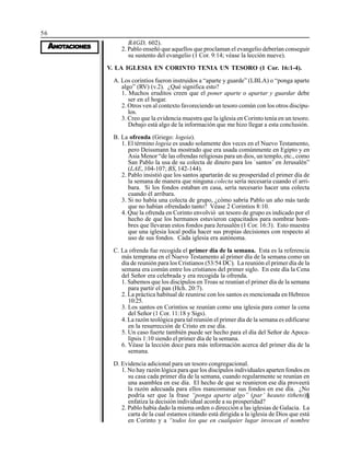 56
AAAAANONONONONOTTTTTAAAAACIONESCIONESCIONESCIONESCIONES
BAGD, 602).
2. Pablo enseñó que aquellos que proclaman el evangelio deberían conseguir
su sustento del evangelio (1 Cor. 9:14; véase la lección nueve).
V. LA IGLESIA EN CORINTO TENIA UN TESORO (1 Cor. 16:1-4).
A. Los corintios fueron instruidos a “aparte y guarde” (LBLA) o “ponga aparte
algo” (RV) (v.2). ¿Qué significa esto?
1. Muchos eruditos creen que el poner aparte o apartar y guardar debe
ser en el hogar.
2. Otros ven al contexto favoreciendo un tesoro común con los otros discípu-
los.
3. Creo que la evidencia muestra que la iglesia en Corinto tenía en un tesoro.
Debajo está algo de la información que me hizo llegar a esta conclusión.
B. La ofrenda (Griego: logeia).
1. El término logeia es usado solamente dos veces en el Nuevo Testamento,
pero Deissmann ha mostrado que era usada comúnmente en Egipto y en
Asia Menor “de las ofrendas religiosas para un dios, un templo, etc., como
San Pablo la usa de su colecta de dinero para los `santos’ en Jerusalén”
(LAE, 104-107; BS, 142-144).
2. Pablo insistió que los santos apartarán de su prosperidad el primer día de
la semana de manera que ninguna colecta sería necesaria cuando el arri-
bara. Si los fondos estaban en casa, sería necesario hacer una colecta
cuando él arribara.
3. Si no había una colecta de grupo, ¿cómo sabría Pablo un año más tarde
que no habían ofrendado tanto? Véase 2 Corintios 8:10.
4. Que la ofrenda en Corinto envolvió un tesoro de grupo es indicado por el
hecho de que los hermanos estuvieron capacitados para nombrar hom-
bres que llevaran estos fondos para Jerusalén (1 Cor. 16:3). Esto muestra
que una iglesia local podía hacer sus propias decisiones con respecto al
uso de sus fondos. Cada iglesia era autónoma.
C. La ofrenda fue recogida el primer día de la semana. Esta es la referencia
más temprana en el Nuevo Testamento al primer día de la semana como un
día de reunión para los Cristianos (53/54 DC). La reunión el primer día de la
semana era común entre los cristianos del primer siglo. En este día la Cena
del Señor era celebrada y era recogida la ofrenda.
1. Sabemos que los discípulos en Troas se reunían el primer día de la semana
para partir el pan (Hch. 20:7).
2. La práctica habitual de reunirse con los santos es mencionada en Hebreos
10:25.
3. Los santos en Corintios se reunían como una iglesia para comer la cena
del Señor (1 Cor. 11:18 y Sigs).
4. La razón teológica para tal reunión el primer día de la semana es edificarse
en la resurrección de Cristo en ese día.
5. Un caso fuerte también puede ser hecho para el día del Señor de Apoca-
lipsis 1:10 siendo el primer día de la semana.
6. Véase la lección doce para más información acerca del primer día de la
semana.
D. Evidencia adicional para un tesoro congregacional.
1. No hay razón lógica para que los discípulos individuales aparten fondos en
su casa cada primer día de la semana, cuando regularmente se reunían en
una asamblea en ese día. El hecho de que se reunieron ese día proveerá
la razón adecuada para ellos mancomunar sus fondos en ese día. ¿No
podría ser que la frase “ponga aparte algo” (par’ heauto titheto)§
enfatiza la decisión individual acorde a su prosperidad?
2. Pablo había dado la misma orden o dirección a las iglesias de Galacia. La
carta de la cual estamos citando está dirigida a la iglesia de Dios que está
en Corinto y a “todos los que en cualquier lugar invocan el nombre
 