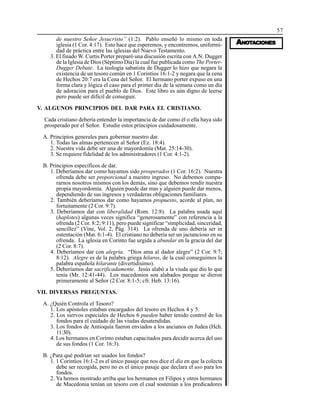 57
AAAAANONONONONOTTTTTAAAAACIONESCIONESCIONESCIONESCIONES
de nuestro Señor Jesucristo” (1:2). Pablo enseñó lo mismo en toda
iglesia (1 Cor. 4:17). Esto hace que esperemos, y encontremos, uniformi-
dad de práctica entre las iglesias del Nuevo Testamento.
3. El finado W. Curtis Porter preparó una discusión escrita con A.N. Dugger
de la Iglesia de Dios (Séptimo Día) la cual fue publicada como The Porter-
Dugger Debate. La teología sabatista de Dugger lo hizo que negara la
existencia de un tesoro común en 1 Corintios 16:1-2 y negara que la cena
de Hechos 20:7 era la Cena del Señor. El hermano porter expuso en una
forma clara y lógica el caso para el primer día de la semana como un día
de adoración para el pueblo de Dios. Este libro es aún digno de leerse
pero puede ser difícil de conseguir.
V. ALGUNOS PRINCIPIOS DEL DAR PARA EL CRISTIANO.
Cada cristiano debería entender la importancia de dar como él o ella haya sido
prosperado por el Señor. Estudie estos principios cuidadosamente.
A. Principios generales para gobernar nuestro dar.
1. Todas las almas pertenecen al Señor (Ez. 18:4).
2. Nuestra vida debe ser una de mayordomía (Mat. 25:14-30).
3. Se requiere fidelidad de los administradores (1 Cor. 4:1-2).
B. Principios específicos de dar.
1. Deberíamos dar como hayamos sido prosperados (1 Cor. 16:2). Nuestra
ofrenda debe ser proporcional a nuestro ingreso. No debemos compa-
rarnos nosotros mismos con los demás, sino que debemos rendir nuestra
propia mayordomía. Alguien puede dar mas y alguien puede dar menos,
dependiendo de sus ingresos y verdaderas obligaciones familiares.
2. También deberíamos dar como hayamos propuesto, acorde al plan, no
fortuitamente (2 Cor. 9:7).
3. Deberíamos dar con liberalidad (Rom. 12:8). La palabra usada aquí
(haplotes) algunas veces significa “generosamente” con referencia a la
ofrenda (2 Cor. 8:2; 9:11), pero puede significar “simplicidad, sinceridad,
sencillez” (Vine, Vol. 2, Pág. 314). La ofrenda de uno debería ser in
ostentación (Mat. 6:1-4). El cristiano no debería ser un jactancioso en su
ofrenda. La iglesia en Corinto fue urgida a abundar en la gracia del dar
(2 Cor. 8:7).
4. Deberíamos dar con alegría. “Dios ama al dador alegre” (2 Cor. 9:7;
8:12). Alegre es de la palabra griega hilaros, de la cual conseguimos la
palabra española hilarante (divertidísimo).
5. Deberíamos dar sacrificadamente. Jesús alabó a la viuda que dio lo que
tenía (Mr. 12:41-44). Los macedonios son alabados porque se dieron
primeramente al Señor (2 Cor. 8:1-5; cfr. Heb. 13:16).
VII. DIVERSAS PREGUNTAS.
A. ¿Quién Controla el Tesoro?
1. Los apóstoles estaban encargados del tesoro en Hechos 4 y 5.
2. Los siervos especiales de Hechos 6 pueden haber tenido control de los
fondos para el cuidado de las viudas desatendidas.
3. Los fondos de Antioquía fueron enviados a los ancianos en Judea (Hch.
11:30).
4. Los hermanos en Corinto estaban capacitados para decidir acerca del uso
de sus fondos (1 Cor. 16:3).
B. ¿Para qué podrían ser usados los fondos?
1. 1 Corintios 16:1-2 es el único pasaje que nos dice el día en que la colecta
debe ser recogida, pero no es el único pasaje que declara el uso para los
fondos.
2. Ya hemos mostrado arriba que los hermanos en Filipos y otros hermanos
de Macedonia tenían un tesoro con el cual sostenían a los predicadores
 