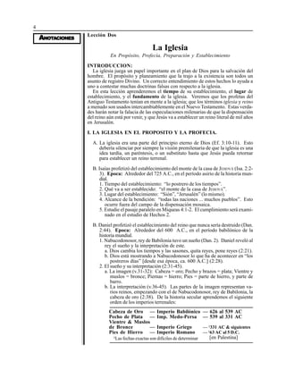 4
AAAAANONONONONOTTTTTAAAAACIONESCIONESCIONESCIONESCIONES
Lección Dos
La Iglesia
En Propósito, Profecía, Preparación y Establecimiento
INTRODUCCION:
La iglesia juega un papel importante en el plan de Dios para la salvación del
hombre. El propósito y planeamiento que la trajo a la existencia son todos un
asunto de registro Divino. Un correcto entendimiento de estos hechos lo ayuda a
uno a contestar muchas doctrinas falsas con respecto a la iglesia.
En esta lección aprenderemos el tiempo de su establecimiento, el lugar de
establecimiento, y el fundamento de la iglesia. Veremos que los profetas del
Antiguo Testamento tenían en mente a la iglesia; que los términos iglesia y reino
a menudo son usados intercambiablemente en el Nuevo Testamento. Estas verda-
des harán notar la falacia de las especulaciones milenarias de que la dispensación
del reino aún está por venir, y que Jesús va a establecer un reino literal de mil años
en Jerusalén.
I. LA IGLESIA EN EL PROPOSITO Y LA PROFECIA.
A. La iglesia era una parte del principio eterno de Dios (Ef. 3:10-11). Esto
debería silenciar por siempre la visión premilenaria de que la iglesia es una
idea tardía, un paréntesis, o un substituto hasta que Jesús pueda retornar
para establecer un reino terrenal.
B. Isaías profetizó del establecimiento del monte de la casa de JEHOVÁ (Isa. 2:2-
3). Epoca: Alrededor del 725 A.C., en el período asirio de la historia mun-
dial.
1. Tiempo del establecimiento: “lo postrero de los tiempos”.
2. Qué va a ser establecido: “el monte de la casa de JEHOVÁ”.
3. Lugar del establecimiento: “Sión”, “Jerusalén” (lo mismo).
4. Alcance de la bendición: “todas las naciones ... muchos pueblos”. Esto
ocurre fuera del campo de la dispensación mosaica.
5. Estudie el pasaje paralelo en Miqueas 4:1-2. El cumplimiento será exami-
nado en el estudio de Hechos 2.
B. Daniel profetizó el establecimiento del reino que nunca sería destruido (Dan.
2:44). Epoca: Alrededor del 600 A.C., en el período babilónico de la
historia mundial.
1. Nabucodonosor, rey de Babilonia tuvo un sueño (Dan. 2). Daniel reveló al
rey el sueño y la interpretación de este.
a. Dios cambia los tiempos y las sasones, quita reyes, pone reyes (2:21).
b. Dios está mostrando a Nabucodonosor lo que ha de acontecer en “los
postreros días” [desde esa época, ca. 600 A.C.] (2:28).
2. El sueño y su interpretación (2:31-45).
a. La imagen (v.31-32): Cabeza = oro; Pecho y brazos = plata; Vientre y
muslos = bronce; Piernas = hierro; Pies = parte de hierro, y parte de
barro.
b. La interpretación (v.36-45). Las partes de la imagen representan va-
rios reinos, empezando con el de Nabucodonosor, rey de Babilonia, la
cabeza de oro (2:38). De la historia secular aprendemos el siguiente
orden de los imperios terrenales:
Cabeza de Oro
Pecho de Plata
Vientre & Muslos
de Bronce
Pies de Hierro
— Imperio Babilónico
— Imp. Medo-Persa
— Imperio Griego
— Imperio Romano
— 626 al 539 AC
— 539 al 331 AC
— §
331 AC & siguientes
— §
63 AC al 5 D.C.
[en Palestina]§
Las fechas exactas son difíciles de determinar
 