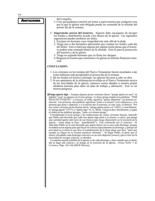 58
AAAAANONONONONOTTTTTAAAAACIONESCIONESCIONESCIONESCIONES
del evangelio.
3. Creo que podemos concluir sin temor a equivocarnos que cualquier cosa
por la que la iglesia está obligada puede ser sostenida de la ofrenda del
primer día de la semana.
C. Sugerencias acerca del tesorero. Alguien debe encargarse de recoger
los fondos y distribuirlos acorde a los deseos de la iglesia. Las siguientes
sugerencias pueden probarse ser útiles.
1. Escójase un hermano cuya integridad este más allá de la duda.
2. Tenga uno o dos hermanos adicionales que cuenten los fondos cada día
del Señor. Esto evitará que alguien por alguna razón piense que el tesore-
ro podría estar tomando dinero de la ofrenda. Esto es para la protección
del tesorero y de la iglesia.
3. Tenga un segundo hermano que co-firme los cheques.
4. Requiera al tesorero que suministre a la iglesia un informe financiero men-
sual.
CONCLUSION:
1. Los cristianos en los tiempos del Nuevo Testamento fueron enseñados a dar
como hubieran sido prosperados el primer día de la semana.
2. De los fondos (el tesoro) colectado, las iglesias llevaron a cabo su obra.
3. Si nos apartamos de la información revelada en el Nuevo Testamento acerca
de las actividades de la iglesia, entonces somos dejados a nuestra propia
sabiduría humana para idear un plan de trabajo y adoración. Esto es un
terreno peligroso.
§Ponga aparte algo – Aunque algunas pocas versiones dicen, “ponga aparte en casa”, la
palabra “casa” no aparece en el texto griego. La frase griega emplea tres palabras: “PAR
HEAUTO TITHETO”. La tercera, el verbo, significa, “poner, depositar”, un término co-
mercial. Las primeras dos palabras significan “junto a sí mismo” (con referencia o, a la
persona que pone o deposita, o a lo puesto por la persona, en este caso, el dinero). Por
eso varias versiones de las buenas dicen, “ponga aparte junto a sí” (ASV), o sencillamen-
te “ponga aparte” (1977), o “aparte algo” (L.A., Mod). Lacueva dice, literalmente, y según
el orden de las palabras griegas, “junto a sí mismo ponga”.
Considerando el texto griego y las traducciones de varias versiones buenas, entiendo
que Pablo está diciendo que cada uno aparte algo junto a sí mismo; es decir, que ponga
una cantidad aparte (del resto de sus bienes) para luego depositarlo en la tesorería de la
iglesia – véase abajo la frase “guardándolo”). Esto concuerda con el contexto. Al
individuo Pablo no le está diciendo que aparte dinero en su casa cada domingo, porque
no habría razón alguna para qué hacer tal colecta especialmente en domingo, y porque tal
actividad no evitaría lo que dice el mandamiento de la frase abajo que dice, “para que
cuando yo llegue no se recojan entonces ofrendas”. Al llegar Pablo, el quiso que el
dinero ofrendado cada domingo estuviera en un solo depósito (tesoro), para evitar así la
necesidad de recoger colectas, u ofrendas.
La reunión regular infalible de la iglesia es de cada domingo, y hace sentido que en dicho
día se haga una colecta y se ponga en la tesorería de la iglesia. (Notas Sobre 1 de
Corintios, Págs. 163-164, Bill H. Reeves).
 