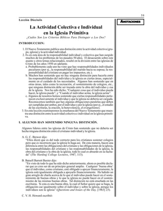 59
AAAAANONONONONOTTTTTAAAAACIONESCIONESCIONESCIONESCIONES
Lección Dieciséis
La Actividad Colectiva e Individual
en la Iglesia Primitiva
¿Cuáles Son Los Criterios Bíblicos Para Distinguir a Los Dos?
INTRODUCCION:
1. El Nuevo Testamento publica una distinción entre la actividad colectiva (gru-
po, iglesia) y la actividad individual.
2. Es en esta área de la responsabilidad individual y colectiva que han surgido
muchos de los problemas de los pasados 50 años. El desacuerdo sobre este
asunto y otros temas relacionados, resultó en la división entre las iglesias de
Cristo de los años 1950 en adelante.
a. Probablemente cada uno ha visto que hay responsabilidades individuales
peculiares (por ej., la responsabilidad del marido hacia su esposa; la res-
ponsabilidad del cristiano en pagar los impuestos, etc.).
b. Muchos han sostenido que no hay ninguna distinción para hacerla entre
las responsabilidades del individuo y la iglesia en ciertas áreas, especial-
mente en el cuidado de los necesitados. Algunos han sostenido que en
otras áreas, tales como la recreación, el sostenimiento de colegios, etc.,
que ninguna distinción debe ser trazada entre la obra del individuo y esa
de la iglesia. Nos ha sido dicho, “Cualquier cosa que el individuo pueda
hacer, la iglesia puede”, y “Cuando el individuo actúa, la iglesia actúa”.
c. Algunos de nosotros hemos sostenido que ciertas responsabilidades perte-
necen exclusivamente al individuo y que la iglesia no debería ser cargada.
Reconocemos también que hay algunas obligaciones paralelas que deben
ser cumplidas por ambos, por el individuo y por la iglesia (por ej., el estudio
de las escrituras, la oración, la benevolencia, el evangelismo).
3. En esta lección examinaremos la enseñanza del Nuevo Testamento que mues-
tra una distinción entre la actividad colectiva e individual en la iglesia primiti-
va.
I. ALGUNOS HAN SOSTENIDO NINGUNA DISTINCIÓN.
Algunos líderes entre las iglesias de Cristo han sostenido que no debería ser
hecha ninguna distinción entre el cristiano individual y la iglesia.
A. G. C. Brewer dijo:
“Ellos dicen que es del todo correcto para los cristianos sostener colegios
pero que es incorrecto que la iglesia lo haga así. De esta manera, hacen una
diferencia entre las obligaciones del cristiano y las obligaciones de la iglesia,
las responsabilidades del cristiano y las responsabilidades de la iglesia, la
obra del cristiano y la obra de la iglesia, todo lo cual es absurdo en su facha-
da” (The Harding College Lectures, 1947, 113).
B. Batsell Barrett Baxter dijo:
“En visto de todo lo que ha sido dicho anteriormente, ahora es posible decla-
rar que yo creo ser de un principio general amplio. Cualquier ‘buena obra’
que el individuo, como cristiano, esté obligado a apoyar financieramente, la
iglesia está igualmente obligada a apoyarlo financieramente. Ha habido un
gran arreglo de charla acerca de lo que el individuo puede hacer en el soste-
nimiento de buenas obras y lo que la iglesia no puede hacer en el sosteni-
miento de las mismas buenas obras. Tal distinción no está enseñada en las
escrituras. Si esta es una buena obra, la cual el Señor quiere que se haga, la
obligación cae igualmente sobre el individuo y sobre la iglesia, porque los
individuos son la iglesia” (Questions and Issues of the Day, [1963] 23).
C. V. H. Howard escribió:
 