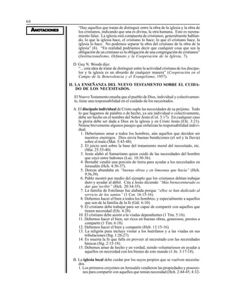 60
AAAAANONONONONOTTTTTAAAAACIONESCIONESCIONESCIONESCIONES
“Hay aquellos que tratan de distinguir entre la obra de la iglesia y la obra de
los cristianos, indicando que una es divina, la otra humana. Esto es razona-
miento falaz. La iglesia está compuesta de cristianos; generalmente hablan-
do, lo que la iglesia hace, el cristiano lo hace; lo que el cristiano hace, la
iglesia lo hace. No podemos separar la obra del cristiano de la obra de la
iglesia” (6). “En realidad podríamos decir que cualquier cosa que sea la
obligación de un cristiano es la obligación de una congregación de cristianos”
(Institucionalismo, Orfanato y la Cooperación de la Iglesia, 7).
D. Guy N. Woods dijo:
“... esta idea de tratar de distinguir entre la actividad cristiana de los discípu-
los y la iglesia es un absurdo de cualquier manera” (Cooperación en el
Campo de la Benevolencia y el Evangelismo; 1957).
II. LA ENSEÑANZA DEL NUEVO TESTAMENTO SOBRE EL CUIDA-
DO DE LOS NECESITADOS.
El Nuevo Testamento enseña que el pueblo de Dios, individual y colectivamen-
te, tiene una responsabilidad en el cuidado de los necesitados.
A. El discípulo individual de Cristo suple las necesidades de su prójimo. Todo
lo que hagamos de palabra o de hecho, ya sea individual o colectivamente,
debe ser hecho en el nombre del Señor Jesús (Col. 3:17). En cualquier caso
la gloria debe ser dada a Dios en la iglesia y en Cristo Jesús (Efe. 3:21).
Nótese brevemente algunos pasajes que enfatizan la responsabilidad indivi-
dual.
1. Deberíamos amar a todos los hombres, aún aquellos que deciden ser
nuestros enemigos. Dios envía buenas bendiciones (el sol y la lluvia)
sobre el malo (Mat. 5:43-48).
2. El juicio será sobre la base del tratamiento moral del necesitado, etc.
(Mat. 25:35-40).
3. Jesús alabó al Samaritano quien cuidó de las necesidades del hombre
que cayó entre ladrones (Luc. 10:30-36).
4. Bernabé vendió una porción de tierra para ayudar a los necesitados en
Jerusalén (Hch. 4:36-37).
5. Dorcas abundaba en “buenas obras y en limosnas que hacía” (Hch.
9:36,39).
6. Pablo mostró por medio del ejemplo que los cristianos debían trabajar
duro y ayudar al débil. Cita a Jesús diciendo “Más bienaventurado es
dar que recibir” (Hch. 20:34-35).
7. La familia de Estefanas fue alabada porque “ellos se han dedicado al
servicio de los santos” (1 Cor. 16:15-16).
8. Debemos hacer el bien a todos los hombres, y especialmente a aquellos
que son de la familia de la fe (Gál. 6:10).
9. El cristiano debe trabajar para ser capaz de compartir con aquellos que
tienen necesidad (Efe. 4:28).
10. El cristiano debe asistir a la viudas dependientes (1 Tim. 5:16).
11. Debemos hacer el bien, ser ricos en buenas obras, generosos, prestos a
compartir (1 Tim. 6:18).
12. Debemos hacer el bien y compartir (Heb. 13:15-16).
13. La religión pura incluye visitar a los huérfanos y a las viudas en sus
tribulaciones (Stg. 1:26-27).
14. Es muerta la fe que falla en proveer al necesitado con las necesidades
básicas (Stg. 2:15-18).
15. Debemos amar de hecho y en verdad, siendo voluntariosos en ayudar a
aquellos en necesidad con los bienes de este mundo (1 Jn. 3:17-18).
B. La iglesia local debe cuidar por los suyos propios que se vuelven necesita-
dos.
1. Los primeros creyentes en Jerusalén vendieron las propiedades y posesio-
nes para compartir con aquellos que tenían necesidad (Hch. 2:44-45; 4:32-
 