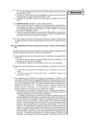 61
AAAAANONONONONOTTTTTAAAAACIONESCIONESCIONESCIONESCIONES
34). Como resultado de este esfuerzo no había ninguna persona necesita-
da entre ellos (4:34).
2. Cuando las viudas habían sido descuidadas los santos hicieron esfuerzos
especiales para corregir la situación (Hch. 6:1-6).
3. La iglesia es instruida a cuidar a las viudas que en verdad lo son (1 Tim.
5:16).
C. Las iglesias locales ayudaron a otras iglesias locales.
1. En el reinado de Claudio, cuando una hambruna afectó adversamente a
los hermanos en Judea, los discípulos en Antioquía determinaron enviar
una contribución para su socorro (Hch. 11:27-30; c. 46 DC). La enviaron
por manos de Bernabé y Saulo.
2. Cerca de una década después, las iglesias de Macedonia y Acaya hicie-
ron una contribución para los pobres entre los santos en Jerusalén (Rom.
15:25-26; 1 Cor. 16:1-4; 2 Cor. 8–9; 57 DC).
D. No hay ejemplo en el Nuevo Testamento de iglesias enviando contribuciones
a organizaciones de benevolencia humanas a través de las cuales hacer su
obra.
III. UNA DISTINCION ESTA EXPUESTA EN EL NUEVO TESTAMEN-
TO.
Una distinción entre la acción individual y la acción de la iglesia (congregacional,
colectiva, grupo) está expuesta en el Nuevo Testamento.
A. Jesús enseñó que hay una distinción entre el individuo y la iglesia (Mat.
18:15-17).
1. El término iglesia implica un grupo llamado fuera, una asamblea. Una
persona no constituye una asamblea.
2. Un individuo, y aún dos o tres testigos en este caso, no es la iglesia.
B. Pablo hace una clara distinción entre el individuo y la iglesia en 1 Corintios
12.
1. “Pero ahora son muchos los miembros, pero el cuerpo es uno solo”
(v.20).
2. “Vosotros, pues, sois el cuerpo de Cristo, y miembros cada uno en
particular” (v.27).
C. Una distinción entre el individuo y la iglesia es enseñada en 1 Timoteo 5. En
este capítulo Pablo discute la responsabilidad de un cristiano hacia su fami-
lia. Son expuestas las responsabilidades personales hacia la familia inmedia-
ta de uno y extendidas a ella. Una clara distinción entre el individuo y la
iglesia es hecha en el v.16: “Si algún creyente o alguna creyente tiene
viudas, que las mantenga, y no sea gravada la iglesia, a fin de que
haya lo suficiente para las que en verdad son viudas”.
1. Bill Humble, en su defensa al derecho de los cristianos de construir y
mantener colegios en los que la Biblia pudiera ser enseñada, expuso cla-
ramente la distinción entre el individuo y la iglesia.
“Cuando consideramos el cuidado de las viudas, la diferencia entre las
responsabilidades del individuo y congregacional sobresale claramente.
Si un cristiano tiene una madre viuda, es su obligación como individuo
proveer para sus necesidades. Pablo enseñó esto claramente cuando
escribió, ‘ porque si alguno no provee para los suyos, y mayormente para
los de su casa, ha negado la fe, y es peor que un incrédulo’ (1 Tim. 5:8).
También, ‘Si algún creyente o alguna creyente tiene viudas, que las man-
tenga, y no sea gravada la iglesia, a fin de que haya lo suficiente para las
que en verdad son viudas’ (1 Tim. 5:16). De esta manera, si un cristiano
tiene una madre viuda, él tiene una responsabilidad individual de proveer
para ella. El cuidad de ella porque es cristiano, porque el Señor lo ha
mandado, y para dar gloria a Dios en la iglesia. No obstante, él hace esto
 