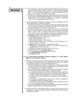 62
AAAAANONONONONOTTTTTAAAAACIONESCIONESCIONESCIONESCIONES
como individuo, ¡y no es la obra de la iglesia! Sabemos que esta no es la
obra de la iglesia porque Pablo escribió, ‘y no sea gravada LA IGLE-
SIA’” (“La Fe y los Peligros Modernos: El Caso Para la Educación Cris-
tiana”, La Fe Antigua en Conflicto, 1955, 230).
2. Humble usó las siguientes ilustraciones adicionales para demostrar la dife-
rencia entre la responsabilidad individual y la de la iglesia: la crianza de
los hijos (Efe. 6:4); la sujeción al gobierno y el pago de los impuestos
(Rom. 13:5); el evangelismo personal (230-32).
C. La distinción entre el individuo y la iglesia es vista en la diferencia entre el
dinero del individuo y el dinero de la iglesia.
1. El dinero del individuo es conseguido por medio del trabajo honesto (Efe.
4:28). El dinero de la iglesia es conseguido por medio de la ofrenda volun-
taria de los miembros (1 Cor. 16:1-2; 2 Cor. 9:6-7).
2. El individuo supervisa sus propios fondos (Hch. 5:4). Los fondos de la
iglesia son supervisados por los ancianos (los administradores de Dios,
Tito 1:7; Hch. 11:30). La palabra administrador (Griego, oikonomos)
indica alguien que ha sido colocado a cargo de eso que pertenece a al-
guien mas. Siempre está implicada una contabilidad (TDNT, V:149-51).
3. El individuo puede usar su dinero en las siguientes formas:
a. Contribución generosa (1 Cor. 16:2).
b. Pagar impuestos (Rom. 13:7).
c. Proveer para la familia (1 Tim. 5:8,16).
d. Mantener buenas obras (1 Tim. 6:18; Gál. 6:10; Efe. 4:28; Stg. 1:27; 1
JN. 3:17-18; Luc. 10:30-36).
4. La iglesia puede usar su dinero en las siguientes formas:
a. Predicando el evangelio para edificar a los santos y alcanzar a los
perdidos (Fil 4:15-16; 2 Cor. 11:8).
b. Ayudar a los santos necesitados (Hch. 4:32-34; etc.).
5. Existen diferencias en al menos tres formas:
a. La forma en que es CONSEGUIDO el dinero.
b. La SUPERVISION del dinero.
c. El USO del dinero.
IV. LA ACTIVIDAD CONGREGACIONAL OBLIGA A CADA MIEM-
BRO DE LA IGLESIA LOCAL.
A. El fracaso en reconocer que la actividad congregacional obliga a cada miembro
de la iglesia ha traído división en el cuerpo de Cristo varias veces. Nótese
los ejemplos de algunas cosas que han traído alteración.
1. El uso de instrumentos de música en la adoración. Cuando el instrumento
es usado en la adoración corporativa cada individuo está obligado a cantar
con el instrumento o a no cantar en absoluto.
2. Las contribuciones de la ofenda por una iglesia a otra iglesia u organiza-
ción involucra a cada miembro de iglesia. Ejemplos citados:
a. La sociedad misionera a través de la cual se hace la obra evangelística.
b. La iglesia patrocinadora a través de la cual muchas iglesias ponen en
un fondo común sus fondos para llevar a cabo una obra escogida.
c. El colegio a través del cual la Biblia es enseñada y los líderes deben ser
entrenados.
d. Los negocios de publicación a través de los cuales el evangelio es
divulgado por medio de la palabra impresa.
e. La institución de benevolencia (hospital, orfanato, ancianato) a través
de la cual la iglesia cuida a sus necesitados.
3. El uso de la propiedad de la iglesia para propósitos sociales y recreativos
obliga a cada miembro en el sostenimiento de lo tal.
B. Cuando estas cosas, mencionadas arriba, son atadas sobre el grupo (la con-
gregación), el cristiano no las puede aprobar conscientemente no tiene sino
que pelear o cambiar.
 