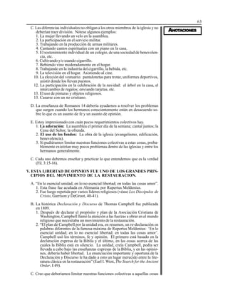 63
AAAAANONONONONOTTTTTAAAAACIONESCIONESCIONESCIONESCIONES
C. Las diferencias individuales no obligan a los otros miembros de la iglesia y no
deberían traer división. Nótese algunos ejemplos:
1. La mujer llevando un velo en la asamblea.
2. La participación en el servicio militar.
3. Trabajando en la producción de armas militares.
4. Cantando cantos espirituales con un piano en la casa.
5. El sostenimiento individual de un colegio, de una sociedad de benevolen-
cia, etc.
6. Cultivando y/o usando cigarrillo.
7. Bebiendo vino moderadamente en el hogar.
8. Trabajando en la industria del cigarrillo, la bebida, etc.
9. La televisión en el hogar. Asistiendo al cine.
10. La elección del vestuario: pantalonetas para trotar, uniformes deportivos,
asistir donde los llevan puestos.
12. La participación en la celebración de la navidad: el árbol en la casa, el
intercambio de regalos; enviando tarjetas, etc.
13. El uso de pinturas y objetos religiosos.
13. Casarse con un no cristiano.
D. La enseñanza de Romanos 14 debería ayudarnos a resolver los problemas
que surgen cuando los hermanos conscientemente están en desacuerdo so-
bre lo que es un asunto de fe y un asunto de opinión.
E. Estoy impresionado con cuán pocos requerimientos colectivos hay.
1. La adoración: La asamblea el primer día de la semana; cantar juntos; la
Cena del Señor; la ofrenda.
2. El uso de los fondos: La obra de la iglesia (evangelismo, edificación,
benevolencia).
3. Si pudiéramos limitar nuestras funciones colectivas a estas cosas, proba-
blemente existirían muy pocos problemas dentro de las iglesias y entre los
hermanos generalmente.
C. Cada uno debemos enseñar y practicar lo que entendemos que es la verdad
(Fil. 3:15-16).
V. ESTA LIBERTAD DE OPINION FUE UNO DE LOS GRANDES PRIN-
CIPIOS DEL MOVIMIENTO DE LA RESTAURACION.
A. “En lo esencial unidad; en lo no esencial libertad; en todas las cosas amor”.
1. Esta frase fue acuñada en Alemania por Rupertus Meldenius.
2. Fue luego repetida por varios líderes religiosos (véase Los Discípulos de
Cristo, Garrison y DeGroot, 40-41).
B. La histórica Declaración y Discurso de Thomas Campbell fue publicada
en 1809.
1. Después de declarar el propósito y plan de la Asociación Cristiana de
Washington, Campbell llamó la atención a las fuerzas a obrar en el mundo
religioso que necesitaba un movimiento de la restauración.
2. “El plan de Campbell por la unidad era, en resumen, un re-declaración en
palabras diferentes de la famosa máxima de Rupertus Meldenius: ‘En lo
esencial unidad; en lo no esencial libertad; en todas las cosas amor’.
Campbell usó los términos, fe y opinión. El primero está basado en la
declaración expresa de la Biblia y el último, en las cosas acerca de las
cuales la Biblia está en silencio. La unidad, creía Campbell, podía ser
llevada a cabo bajo las enseñanzas expresas de la Biblia, y en las opinio-
nes, debería haber libertad. La enunciación importante y oportuna de la
Declaración y Discurso le ha dado a esto un lugar merecido entre la lite-
ratura clásica en la restauración” (Earl I. West, The Search for the Ancient
Order, I:49).
C. Creo que deberíamos limitar nuestras funciones colectivas a aquellas cosas
 