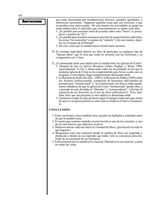64
AAAAANONONONONOTTTTTAAAAACIONESCIONESCIONESCIONESCIONES
que están autorizadas por mandamientos directos, ejemplos aprobados, o
inferencias necesarias. Hagamos aquellas cosas que son correctas, y que
no pueden estar equivocadas. De esta manera las actividades en grupo no
serán atadas sobre el individuo que conscientemente se opone a las tales.
1. ¿Es posible para nosotros estar de acuerdo sobre estas “bases” (o princi-
pios) o asuntos de “fe”?
2. ¿Es posible para nosotros reconocer una lista de requerimientos individua-
les como “no esenciales” o asuntos de “opinión” y de esta manera dejar-
los en el campo de la libertad?
3. Sin esto, temo que la unidad nunca existirá entre nosotros.
D. El cristiano individual debería ser libre de participar en cualquier tipo de
“buenas obras” que él crea que están en armonía con las Escrituras y su
compromiso con Cristo.
E. ¿Es demasiado tarde esta súplica por la unidad entre las iglesias de Cristo?
1. Después de leer La Iglesia Mundana (Allen, Hughes, y Weed, 1988,
especialmente 13-16), y observando todas las necesidades en las que la
moderna Iglesia de Cristo se ha comprometido para llevar a cabo, uno se
pregunta si esta súplica llega completamente demasiado tarde.
2. La Reunión de Nashville (Dic., 1988) y la Reunión de Dallas (1990) sobre
los Asuntos Institucionales, compuesta de hermanos individuales de
persuaciones “Institucional” y “no institucional, nos hizo a todos aguda-
mente sabedores de que la iglesia de Cristo “institucional” puede estar, y
a menudo lo está, dividida en “liberales” y “conservadores”. [¡No hay la
intención de ser descortés en el uso de estos calificativos!]. Esto, tam-
bién, hace que me pregunte si esta súplica es demasiado tarde.
3. Llamamos a todos los que declaren seguir el antiguo orden para que miren
de nuevo a la iglesia primitiva como está revelada en el Nuevo Testamen-
to.
CONCLUSIÓN:
1. Estas cuestiones, como también otras, pueden ser habladas y aclaradas antes
de que la unidad exista.
2. El asunto que estamos tratando en esta lección es uno de los cruciales, y uno
de los más básicos que debemos resolver.
3. Debemos desear cada uno hacer la voluntad de Dios y glorificarlo en todo lo
que hagamos.
4. Busquemos traer una situación donde la palabra de Dios sea respetada y
obedecida y donde no sea esperado que nadie viole su conciencia para dis-
frutar de la comunión de sus hermanos.
5. Esforcémonos por la unidad en lo esencial, libertad en lo no esencial, y amor
en todas las cosas.
 