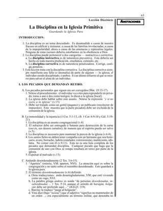 65
AAAAANONONONONOTTTTTAAAAACIONESCIONESCIONESCIONESCIONES
Lección Diecisiete
La Disciplina en la Iglesia Primitiva
Guardando la Iglesia Pura
INTRODUCCION:
1. La disciplina es un tema descuidado. Es desatendido a causa de nuestro
fracaso en edificar y restaurar; a causa de las familias involucradas; a causa
de la impopularidad; ahora a causa de las amenazas y represalias legales.
Ninguna de estas razones debería estorbarnos en la obediencia a Dios.
2. La disciplina puede pertenecer a dos categorías — instructiva o correctiva.
a. La disciplina instructiva es de naturaleza preventiva. Esta debería ser
hecha en toda nuestra predicación, enseñanza, estímulo, etc.
b. La disciplina correctiva es de naturaleza penalizadora. Corrige, casti-
ga, penaliza.
3. Esta lección trata con la disciplina correctiva. La disciplina correctiva siem-
pre manifiesta una falla (o anomalía) de parte de alguien — la iglesia, el
individuo siendo disciplinado, o ambos. Es un último esfuerzo al que se recu-
rre para salvar el alma de un individuo.
I. LOS PECADOS QUE DEMANDAN RETIRO.
A. Los pecados personales que siguen sin ser corregidos (Mat. 18:15-17).
1. Nótese el procedimiento: el individuo va a otro para reprenderle en priva-
do; toma a uno o dos como testigos; lo dicen a la iglesia [local].
2. La iglesia debe hablar sobre este asunto. Nótese la expresión “y si no
oyere a la iglesia” (v.17).
3. Debe ser tratado como un gentil (pagano) y un publicano (recolector de
impuestos). Esto muestra que la parte pecadora debe ser excluida de la
comunión de la iglesia.
B. La inmoralidad y la injusticia (1 Cor. 5:1-13; cfr. 1 Cor. 6:9-10 y Gál. 5:19-
21).
1. La disciplina es un asunto congregacional (v.4).
2. El infractor debe ser entregado a Satanás para destrucción de la carne
(eso es, sus deseos carnales), de manera que el espíritu pueda ser salvo
(v.5).
3. La disciplina es necesaria para mantener la pureza de la iglesia (v.6-8).
4. Los santos fieles no deben tener compañía con un hermano que sea forni-
cario, avaro, borracho, ladrón (estafador, extorsionista), maldiciente, idó-
latra. No comer con él (v.9-11). Esta no es una lista completa de los
pecados que demandan disciplina. Cualquier pecado que haga que la
comunión de uno con Dios se rompa resultará en retiro por parte de la
iglesia.
5. Expulsar al malvado (v.13).
C. Andando desordenadamente (2 Tes. 3:6-15).
1. “Apartéis” (retiréis, VM; aparten, NVI). La atención aquí es sobre la
congregación y no tanto sobre el miembro desordenado. Esto guardará a
la iglesia pura.
2. El término desordenadamente (v.6) definido.
a. Otras traducciones: anda desarregladamente, VM; que esté viviendo
como un vago, NVI.
b. La palabra griega ataktos es usada “de personas desordenadas, in-
subordinadas ... 1 Tes. 5:14, aunque el sentido de haragán, holga-
zán debe ser preferido aquí ...” (BAGD, 119).
c. Barclay la traduce “juega al holgazán”.
d. Vine dice (bajo “ocioso”) que el adjetivo “significa no mantenedor de
un orden ...; era especialmente un término militar, que denotaba no
 