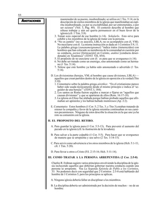66
AAAAANONONONONOTTTTTAAAAACIONESCIONESCIONESCIONESCIONES
mantenedor de su puesto, insubordinado; se utiliza en 1 Tes. 5:14, en la
descripción de ciertos miembros de la iglesia que manifestaban un espí-
ritu insubordinado, ya por su excitabilidad, por ser entremetidos, o por
ser ociosos” (Vol. 3, Pág. 80). El contexto describe al hombre que
rehusa trabajar y aún así quería permanecer en el buen favor de la
iglesia (cfr. 1 Tim. 5:8).
3. Tomar nota especial de ese hombre (v.14). Señalarlo. Esto sirve para
cohibir a los miembros de la iglesia de tratar con la persona.
4. “No os juntéis” (no os asociéis, LBLA; no os acompañéis con él, VM).
No mezclarse con él. La misma instrucción es dada en 1 Corintios 5:9, 11.
La palabra griega (sunanameignumai) “indica tratos (inmerecidos) con
hombres que han colocado su membresía de la comunidad en cuestión por
su conducta, pornoi [fornicación] en Corinto, ataktoi [conducta desor-
denada] en Tesalónica” (TDNT, VII, 854).
5. El propósito de no asociarse con él: es para que se averguence (v.14).
6. No debe ser tratado como un enemigo, sino amonestado como un herma-
no (1 Tes. 5:14).
7. Nótese que este hombre ya había sido amonestado o advertido (1 Tes.
5:14).
D. Los divisionistas (herejes, VM; al hombre que cause divisiones, LBLA) —
aquellos que crean partidos dentro de la iglesia en oposición a la verdad (Tito
3:10).
1. Comentario sobre la palabra griega airetikos: “En el cristianismo parece
haber sido usada técnicamente desde el mismo principio e indica el ‘se-
guidor de una herejía’” (TDNT, I, 184).
2. Los santos en Roma fueron urgidos a marcar o fijarse en “aquellos que
causan divisiones” y que se apartaran de ellos (Rom. 16:17-18).
3. La iglesia en Efeso fue alabada porque habían probado aquellos que afir-
maban ser apóstoles y los habían hallado mentirosos (Ap. 2:2).
E. Comentario: Estos hombres (1 Cor. 5; 2 Tes. 3; y Tito 3) estaban tratando de
retener la compañía y favor de la iglesia mientras continuaban en sus cami-
nos pecaminosos. Ninguno de estos describe la situación en la que uno ya ha
roto su comunión con la iglesia.
II. EL PROPOSITO DEL RETIRO.
A. Para guardar la iglesia pura (1 Cor. 5:5-13). Para prevenir el aumento del
pecado en la iglesia (cfr. la ilustración de la levadura).
B. Para salvar a la parte culpable (1 Cor. 5:5). Para hacer que se averguence
de manera que se arrepienta y sea salvo (2 Tes. 3:14-15).
C. Para servir como advertencia a los otros miembros de la iglesia (Hch. 5:1-11;
cfr. 1 Tim. 5:20).
D. Para llevar a otros a Cristo (Fil. 2:15-16; Hch. 5:11-14).
III. COMO TRATAR A LA PERSONA ARREPENTIDA (2 Cor. 2:5-8).
Charles R. Erdman sugiere varios principios envolviendo la disciplina de la igle-
sia incluyendo aquellos que deberían gobernar nuestra conducta cuando una
persona se arrepiente. Vea La Segunda Epístola de Pablo a los Corintios,
33. No podemos decir con seguridad que 2 Corintios 2:5-8 está hablando del
hombre de 1 Corintios 5, pero los principios se aplican.
A. Ninguna iglesia debería fallar en disciplinar a los miembros.
B. La disciplina debería ser administrada por la decisión de muchos – no de un
hombre.
 