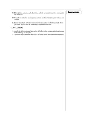 67
AAAAANONONONONOTTTTTAAAAACIONESCIONESCIONESCIONESCIONESC. El propósito supremo de la disciplina debería ser la reformación y corrección
del infractor.
D. Cuando el infractor se arrepiente debería recibir el perdón y ser tratado con
afecto.
E. La severidad y la falta de conmiseración puede llevar al infractor a la deses-
peración y colocarlo de nuevo bajo el poder de Satanás.
CONCLUSION:
1. La iglesia debe continuar la práctica de la disciplina por causa de las almas de
los hombres y las mujeres.
2. La iglesia debe continuar la práctica de la disciplina para mantener su pureza.
 