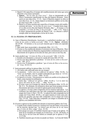 5
AAAAANONONONONOTTTTTAAAAACIONESCIONESCIONESCIONESCIONES
3. Daniel 2:44 específica el tiempo del establecimiento del reino que sería
diferente a los reinos terrenales.
a. Epoca: “En los días de estos reyes”. Esto es interpretado en el
Nuevo Testamento significando los días del Imperio Romano. Jesús
nació en esos días (Luc. 2:1-2). Juan el Bautista empezó su obra en
esos días (Luc. 3:1-3). Jesús empezó su ministerio público en los días
de estos reyes (Mr. 1:14-15).
b. Daniel es el único profeta que específica el tiempo exacto del estable-
cimiento del reino, “en los días de estos reyes”. Cuando Jesús empe-
zó su obra en los días del Imperio Romano, dijo “... El tiempo se ha
cumplido, y el reino de Dios se ha acercado ...” (Mr. 1:15). Esta es
la mejor interpretación posible de Daniel 2:44. Lo obscuro o difícil
siempre debe ser interpretado a la luz de lo claro.
II. LA IGLESIA EN PREPARACION.
A. Juan el Bautista (literalmente, bautizador o zambullidor) predicó que “el
reino de los cielos se había acercado” (Mat. 3:1-2). Epoca: alrededor
del 26 DC. El término se ha acercado muestra que el reino era esperado
pronto.
1. Más tarde Juan encarcelado y decapitado (Mat. 14:1-12).
2. El reino no fue establecido durante el ministerio de Juan el Bautista. Hace
veinte o treinta años los Bautistas argumentaban comúnmente por el esta-
blecimiento de la iglesia en los días de Juan, pero esto es raro hoy día.
B. Jesús predicó que “el reino de Dios se ha acercado” (Mr. 1:14-15).
1. Enseñó a los discípulos a orar por la venida del reino (Mt. 6:9-10).
2. Envió a los doce apóstoles a predicar “el reino de los cielos se ha acer-
cado” (Mt. 10:7).
3. Envió a los 70 discípulos a predicar “que el reino de Dios se ha acerca-
do” (Luc. 10:10-11).
C. Jesús prometió edificar la iglesia (Mat. 16:13-20).
1. ¡No había sido edificada antes de ese tiempo!
2. La promesa: “sobre esta roca edificaré mi iglesia” (Mat. 16:18). La
“roca” no era Pedro, sino la verdad confesada de que Jesús es “el Cris-
to, el Hijo del Dios viviente” (Mat. 16:16).
3. La iglesia es el reino. Esta promesa no indica un cambio en los planes de
Jesús, como insisten los milenarios.
a. Jesús dijo “edificaré mi iglesia” (Mat. 16:18) y “a ti te daré las
llaves del reino de los cielos ...” (Mat. 16:19).
b. El reino viene en el tiempo de vida de Sus discípulos (Mat. 16:29; cfr.
Mr. 9:1). No obstante, los milenarios dicen que Jesús pospuso el esta-
blecimiento del reino y levantó la iglesia para cruzar la brecha.
c. La iglesia y el reino están compuestos de los mismos individuos. Los
cristianos son individuos que han sido comprados (redimidos) por la
sangre de Cristo (1 Ped. 1:18-19). La iglesia ha sido comprada con la
sangre de Cristo (Hch. 20:28), y de igual manera el reino está com-
puesto de aquellos que han sido comprados con la sangre de Cristo
(Ap. 5:9-10). Todo individuo comprado con sangre es miembro de la
iglesia y un ciudadano del reino.
D. El reino o iglesia no fue establecido durante el ministerio público de Cristo.
1. Cuando Jesús celebró la pascua e instituyó la Cena del Señor, en la noche
de Su traición, declaró que “no beberé más del fruto de la vid, hasta
que el reino de Dios venga” (Luc. 22:18).
a. Este pasaje en Lucas 22 también muestra que el reino es la iglesia. El
fruto de la vid debía ser tomado en el reino (Luc. 22:18). De hecho, el
fruto de la vid (la Cena del Señor) es tomado por la iglesia (1 Cor.
11:17-34).
b. También muestra que el reino no puede ser futuro. La Cena del Señor
 