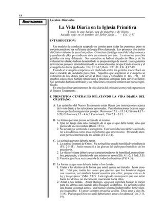 68
AAAAANONONONONOTTTTTAAAAACIONESCIONESCIONESCIONESCIONES
Lección Dieciocho
La Vida Diaria en la Iglesia Primitiva
“Y todo lo que hacéis, sea de palabra o de hecho,
hacedlo todo en el nombre del Señor Jesús ...” – Col. 3:17
INTRODUCCION:
Un modelo de conducta aceptado es común para todas las personas, pero se
modelo puede no ser suficiente de lo que Dios demanda. Los primeros discípulos
de Cristo vinieron de entre los judíos. Conocían el código moral de la ley mosaica
y muchos de ellos pretendieron vivir en armonía con este. La situación entre los
gentiles era muy diferente. Sus ancestros se habían alejado de Dios y de Su
voluntad revelada y habían desarrollado su propio código de moral. Las siguientes
referencias proveen entendimiento de su situación antes de que Cristo viniera y el
evangelio les fuera predicado: Efe. 2:11-12; Rom. 1:21-31; Efe. 4:17-19.
Cuando el evangelio empezó a ser predicado entre los gentiles éste colocó un
nuevo modelo de conducta para ellos. Aquellos que aceptaron el evangelio se
volvieron de los ídolos para servir al Dios vivo y verdadero (1 Tes. 1:9). En
muchos casos ellos habían renunciado a prácticas antiguas para servir al Señor.
Sus actitudes habían cambiado y sus relaciones con otros tomaron un nuevo signi-
ficado.
En esta lección examinaremos la vida diaria del cristiano como está expuesta en
el Nuevo Testamento.
I. PRINCIPIOS GENERALES RELATANDO LA VIDA DIARIA DEL
CRISTIANO.
A. Las epístolas del Nuevo Testamento están llenas con instrucciones acerca
del vivir diario y las relaciones personales. Para ilustraciones de esto suge-
rimos que lea los siguientes pasajes: Romanos 12:1 – 13:14; Efesios 4:17 –
6:20; Colosenses 3:5 – 4:6; 1 Corintios 6; Tito 2:1 – 3:11.
B. La forma que uno piense acerca de sí mismo.
1. Que no tenga más alto concepto de sí que el que debe tener, sino que
piense de sí con cordura (Rom. 12:3).
2. No actuar por contienda o vanagloria. Con humildad uno debería conside-
rar a los demás como más importantes que uno mismo. Prestando aten-
ción por los intereses de los demás (Fil 2:3-4).
C. La actitud que uno debería tener.
1. La actitud (mente) de Cristo. Su actitud fue una de humildad y obediencia
(Fil. 2:5-11). Jesús renunció a las glorias del cielo para beneficio de los
pecadores.
2. La vida cristiana debería estar caracterizada por la humildad, mansedum-
bre, paciencia, y dominio de uno mismo en amor (Efe. 4:1-2; 1 Ped. 5:5).
3. Vuestra gentileza sea conocida de todos los hombres (Fil. 4:5).
D. La forma en que uno debería tratar a los demás.
1. Tratar a los demás en la forma que usted quiere ser tratado. Jesús ense-
ñó: “Así que, todas las cosas que queráis que los hombres hagan
con vosotros, así también haced vosotros con ellos; porque esto es la
ley y los profetas” (Mat. 7:12). Esta regla de oro requiere que uno actúe
hacia los demás, no meramente reaccionar hacia ellos.
2. Amar a los demás. Amor (Griego, agapao) significa buscar lo mejor
para los demás aún cuando ellos busquen su derrota. Es definido como
una buena voluntad activa, una buena voluntad inderrotable, benevolen-
cia invencible. El amor siempre envuelve acción. Dios amó y dio (Jn.
3:16). Puesto que Dios nos amó deberíamos amar a los demás (1 Jn. 3:11,
19).
 