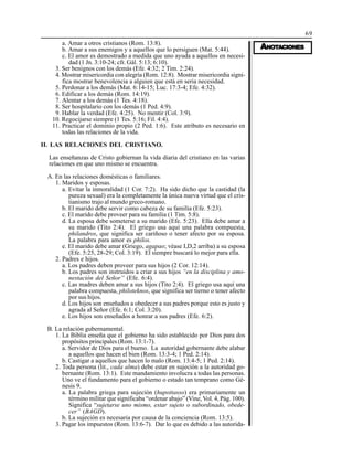 69
AAAAANONONONONOTTTTTAAAAACIONESCIONESCIONESCIONESCIONES
a. Amar a otros cristianos (Rom. 13:8).
b. Amar a sus enemigos y a aquellos que lo persiguen (Mat. 5:44).
c. El amor es demostrado a medida que uno ayuda a aquellos en necesi-
dad (1 Jn. 3:10-24; cfr. Gál. 5:13; 6:10).
3. Ser benignos con los demás (Efe. 4:32; 2 Tim. 2:24).
4. Mostrar misericordia con alegría (Rom. 12:8). Mostrar misericordia signi-
fica mostrar benevolencia a alguien que está en seria necesidad.
5. Perdonar a los demás (Mat. 6:14-15; Luc. 17:3-4; Efe. 4:32).
6. Edificar a los demás (Rom. 14:19).
7. Alentar a los demás (1 Tes. 4:18).
8. Ser hospitalario con los demás (1 Ped. 4:9).
9. Hablar la verdad (Efe. 4:25). No mentir (Col. 3:9).
10. Regocijarse siempre (1 Tes. 5:16; Fil. 4:4).
11. Practicar el dominio propio (2 Ped. 1:6). Este atributo es necesario en
todas las relaciones de la vida.
II. LAS RELACIONES DEL CRISTIANO.
Las enseñanzas de Cristo gobiernan la vida diaria del cristiano en las varias
relaciones en que uno mismo se encuentra.
A. En las relaciones domésticas o familiares.
1. Maridos y esposas.
a. Evitar la inmoralidad (1 Cor. 7:2). Ha sido dicho que la castidad (la
pureza sexual) era la completamente la única nueva virtud que el cris-
tianismo trajo al mundo greco-romano.
b. El marido debe servir como cabeza de su familia (Efe. 5:23).
c. El marido debe proveer para su familia (1 Tim. 5:8).
d. La esposa debe someterse a su marido (Efe. 5:23). Ella debe amar a
su marido (Tito 2:4). El griego usa aquí una palabra compuesta,
philandros, que significa ser cariñoso o tener afecto por su esposa.
La palabra para amor es philos.
e. El marido debe amar (Griego, agapao; véase I,D,2 arriba) a su esposa
(Efe. 5:25, 28-29; Col. 3:19). El siempre buscará lo mejor para ella.
2. Padres e hijos.
a. Los padres deben proveer para sus hijos (2 Cor. 12:14).
b. Los padres son instruidos a criar a sus hijos “en la disciplina y amo-
nestación del Señor” (Efe. 6:4).
c. Las madres deben amar a sus hijos (Tito 2:4). El griego usa aquí una
palabra compuesta, philoteknos, que significa ser tierno o tener afecto
por sus hijos.
d. Los hijos son enseñados a obedecer a sus padres porque esto es justo y
agrada al Señor (Efe. 6:1; Col. 3:20).
e. Los hijos son enseñados a honrar a sus padres (Efe. 6:2).
B. La relación gubernamental.
1. La Biblia enseña que el gobierno ha sido establecido por Dios para dos
propósitos principales (Rom. 13:1-7).
a. Servidor de Dios para el bueno. La autoridad gobernante debe alabar
a aquellos que hacen el bien (Rom. 13:3-4; 1 Ped. 2:14).
b. Castigar a aquellos que hacen lo malo (Rom. 13:4-5; 1 Ped. 2:14).
2. Toda persona (lit., cada alma) debe estar en sujeción a la autoridad go-
bernante (Rom. 13:1). Este mandamiento involucra a todas las personas.
Uno ve el fundamento para el gobierno o estado tan temprano como Gé-
nesis 9.
a. La palabra griega para sujeción (hupottasso) era primariamente un
término militar que significaba “ordenar abajo” (Vine, Vol. 4, Pág. 100).
Significa “sujetarse uno mismo, estar sujeto o subordinado, obede-
cer” (BAGD).
b. La sujeción es necesaria por causa de la conciencia (Rom. 13:5).
3. Pagar los impuestos (Rom. 13:6-7). Dar lo que es debido a las autorida-
 