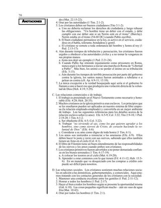 70
AAAAANONONONONOTTTTTAAAAACIONESCIONESCIONESCIONESCIONES
des (Mat. 22:15-22).
4. Orar por las autoridades (1 Tim. 2:1-2).
5. Los cristianos deben ser buenos ciudadanos (Tito 3:1-2).
a. Uno no debería reclamar los derechos de ciudadanía y luego rehusar
las obligaciones. “Un hombre tiene un deber con el estado, y debe
cumplir con ese deber aún si un Nerón está en el trono” (Barclay).
Nerón estaba en el trono (54-68 DC) cuando Pablo escribió.
b. El buen ciudadano permanece en la ley, es activo en el servicio, cuida-
doso en el habla, tolerante, bondadoso y gentil.
c. El cristiano se somete a toda ordenanza del hombre y honra al rey (1
Ped. 2.13-17).
6. Aún durante tiempos de tribulación y persecución, los cristianos fueron
urgidos a obedecer a las autoridades civiles y a no tomar la venganza en
sus propias manos.
a. Jesús nos dejó un ejemplo (1 Ped. 2:21-24).
b. Cuando Pablo fue retenido injustamente como prisionero en Roma,
nunca urgió a los hermanos a iniciar una marcha en Roma de “Libertad
a Pablo”. Más bien, los animó a no perder el ánimo en su tribulación
(Efe. 3:13).
c. Aún durante los tiempos de terrible prosecución por parte del gobierno
contra la iglesia, los santos nunca fueron animados a rebelarse o a
pelear en contra (cfr. Ap. 6:9-11; 13:10).
7. La única excepción a la verdad bosquejada aquí sería si el gobierno lo
llamara a uno a hacer eso que produjera una violación directa de la volun-
tad de Dios (Hch. 4:19; 5:29).
C. Las relaciones comerciales o de trabajo.
1. El trabajo es presentado en el Nuevo Testamento como necesario y hono-
rable (Efe. 4:28; Hch. 20:35).
2. Muchos cristianos en la iglesia primitiva eran esclavos. Los principios que
se les enseñaron pueden ser aplicados en nuestro sistema de libre empre-
sa (la relación empleado-empleado) y convertirla en un mejor ambiente
de trabajo. Lea las siguientes referencias para los detalles acerca de la
relación esclavo-señor (o amo): Efe. 6:5-9; Col. 3:22; Tito 2:9-10; 1 Ped.
2:18-20; 1 Tim. 6:1-2.
a. Ser obediente (Efe. 6:5; Col. 3:22).
b. Trabajar “no sirviendo al ojo, como los que quieren agradar a los
hombres, sino como siervos de Cristo, de corazón haciendo la vo-
luntad de Dios” (Efe. 6:6).
c. Considerar a su amo como digno de toda honra (1 Tim. 6:1).
3. Los amos son instruidos a renunciar a las amenazas (Efe. 6:9). Ellos
deben hacer lo justo y recto con sus siervos, sabiendo que ellos también
tienen un Amo en el cielo (Col. 4:1).
4. El libro de Filemón tiene un buen entendimiento de las responsabilidades
de los siervos y los amos cuando ambos son cristianos.
5. Los cristianos primitivos fueron advertidos a no poner demasiada confian-
za en los bienes terrenales (1 Tim. 6:17-19).
a. A colocar los tesoros en el cielo (Mat. 6:19-20).
b. Aprender a estar contentos con lo que tienen (Fil. 4:11-12; Heb. 13:5-
6). En un mundo que va desquiciado con las compras a crédito esto
puede ser difícil para nosotros.
D. Las relaciones sociales. Los cristianos sostienen muchas relaciones socia-
les en adición a las domésticas, gubernamentales, y comerciales. Aquí esta-
mos tratando con los contactos generales de los cristianos con la sociedad.
1. Mantener una conducta excelente entre los gentiles (1 Ped. 2:11-12).
2. Honrar a todos los hombres (1 Ped. 2:17).
3. Hacer el bien a todos los hombres según se presente la oportunidad misma
(Gál. 6:10). Las cosas pequeñas significan mucho – aún un vaso de agua
fría (Mat. 10:42).
4. Orar por todos los hombres (1 Tim. 2:1).
 