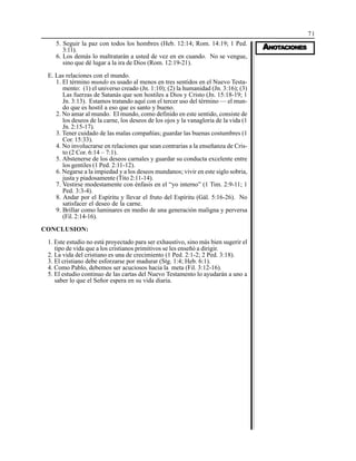 71
AAAAANONONONONOTTTTTAAAAACIONESCIONESCIONESCIONESCIONES
5. Seguir la paz con todos los hombres (Heb. 12:14; Rom. 14:19; 1 Ped.
3:11).
6. Los demás lo maltratarán a usted de vez en en cuando. No se vengue,
sino que dé lugar a la ira de Dios (Rom. 12:19-21).
E. Las relaciones con el mundo.
1. El término mundo es usado al menos en tres sentidos en el Nuevo Testa-
mento: (1) el universo creado (Jn. 1:10); (2) la humanidad (Jn. 3:16); (3)
Las fuerzas de Satanás que son hostiles a Dios y Cristo (Jn. 15:18-19; 1
Jn. 3:13). Estamos tratando aquí con el tercer uso del término — el mun-
do que es hostil a eso que es santo y bueno.
2. No amar al mundo. El mundo, como definido en este sentido, consiste de
los deseos de la carne, los deseos de los ojos y la vanagloria de la vida (1
Jn. 2:15-17).
3. Tener cuidado de las malas compañías; guardar las buenas costumbres (1
Cor. 15:33).
4. No involucrarse en relaciones que sean contrarias a la enseñanza de Cris-
to (2 Cor. 6:14 – 7:1).
5. Abstenerse de los deseos carnales y guardar su conducta excelente entre
los gentiles (1 Ped. 2:11-12).
6. Negarse a la impiedad y a los deseos mundanos; vivir en este siglo sobria,
justa y piadosamente (Tito 2:11-14).
7. Vestirse modestamente con énfasis en el “yo interno” (1 Tim. 2:9-11; 1
Ped. 3:3-4).
8. Andar por el Espíritu y llevar el fruto del Espíritu (Gál. 5:16-26). No
satisfacer el deseo de la carne.
9. Brillar como luminares en medio de una generación maligna y perversa
(Fil. 2:14-16).
CONCLUSION:
1. Este estudio no está proyectado para ser exhaustivo, sino más bien sugerir el
tipo de vida que a los cristianos primitivos se les enseñó a dirigir.
2. La vida del cristiano es una de crecimiento (1 Ped. 2:1-2; 2 Ped. 3:18).
3. El cristiano debe esforzarse por madurar (Stg. 1:4; Heb. 6:1).
4. Como Pablo, debemos ser acuciosos hacia la meta (Fil. 3:12-16).
5. El estudio continuo de las cartas del Nuevo Testamento lo ayudarán a uno a
saber lo que el Señor espera en su vida diaria.
 