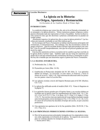72
AAAAANONONONONOTTTTTAAAAACIONESCIONESCIONESCIONESCIONES
Lección Diecinueve
La Iglesia en la Historia:
Su Origen, Apostasía y Restauración
Un Escrutinio de los Cambios Desde el Primer Siglo
INTRODUCCION:
La condición religiosa que vemos hoy día, aún en la así llamada cristiandad, no
es semejante a la iglesia primitiva. Vemos numerosos grupos religiosos contra-
puestos afirmando cada uno representar a Cristo y Su palabra. Incluso la observa-
ción casual nos dice que dos doctrinas o prácticas contradictorias no pueden ser
verdad ambas.
¿Realmente importa si la iglesia hoy día es como la iglesia primitiva? Las lec-
ciones previamente estudiadas en este libro indican que si.
En los tiempos del Nuevo Testamento no habían ramificaciones principales del
cristianismo, ni denominaciones. Sin embargo, hoy día encontramos cientos de
grupos religiosos. ¿Qué ha sucedido desde el primer siglo para producir este cam-
bio? Esto no sucedió inesperadamente, sino que fue un proceso gradual por enci-
ma de los siglos.
Esta lección suministra un breve escrutinio de los cambios que han ocurrido en
la iglesia desde el primer siglo. También suple una luz tenue de esperanza por
medio de la cual una restauración del cristianismo del Nuevo Testamento es posi-
ble hoy día a medida que uno determine seguir el patrón del Nuevo Testamento.
I. LA IGLESIA ESTABLECIDA.
A. Profetizada (Isa. 2; Dan. 2).
B. Prometida por Jesús (Mat. 16:18).
C. Establecida en Pentecostés alrededor del 30 DC (Hch. 2). Los apóstoles
debían ser testigos “en Jerusalén, en toda Judea, en Samaria, y hasta lo
último de la tierra” (Hch. 1:8). Para información adicional sobre los prime-
ros tres puntos véase la Lección Dos.
D. Las iglesias existían a través del Imperio Romano para el 62 DC (Hechos;
Col. 1:23).
E. La iglesia fue edificada acorde al modelo (Heb. 8:5). Véase el diagrama en
la página 73.
F. Los apóstoles fueron guiados por el Espíritu Santo y sus escritos debían ser
recibidos por la iglesia como los mandamientos del Señor (Gál. 1:8; 1 Tes.
4:2; 1 Cor. 14:37; 4:17; 2 Tes. 3:14; Rom. 16:17; 1 Ped. 5:12; Judas 3; 2 Tim.
3:16-17). Sus escritos eran una repetición de lo que habían enseñado cuando
estuvieron presentes con los hermanos (2 Tes. 2:15; 2 Ped. 3:1-2; 1 Jn. 2:21).
El canon de la Escritura fue decidido al tiempo del escrito, no por concilios
posteriores.
G. Una apostasía (un apartarse de la fe) fue predicho (Hch. 20:29-30; 2 Tes.
2:3; 1 Tim. 4:1).
II. LAS PRINCIPALES PERSECUCIONES CONTRA LA IGLESIA.
A. Diez de las persecuciones principales instigadas por los emperadores roma-
nos están registradas en la historia de la iglesia. Se requirió de convicción
para ser cristiano durante los tiempos de persecución.
1. Nerón (64-67 DC).
 
