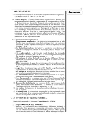 75
AAAAANONONONONOTTTTTAAAAACIONESCIONESCIONESCIONESCIONES
DAS EN LA IGLESIA.
A. Las desviaciones o apostasía de la enseñanza apostólica había sido predicha.
Lea Hechos 20:29-30; 2 Tes. 2:3; 1 Tim. 4:1.
B. Terreno Seguro: “Estamos sobre terreno seguro cuando decimos que
cualquier cambio en la doctrina u organización de ese encontrado en el Nue-
vo Testamento es una desviación. Esta es la única prueba necesaria. Cual-
quier reclamo al no sectarismo reposa solamente en este principio. Si la
iglesia bajo la guía apostólica enseñó o practicó una cierta cosa la adherencia
a esta misma enseñanza o práctica hoy día no puede ser dicho que es secta-
rio. Sin embargo, cualquier desviación de tal enseñanza y práctica, es secta-
rismo y no puede ser dicho que es característico del Reino Eterno. Para
permanecer en el no sectarismo debemos adherirnos al modelo del Nuevo
Testamento” (Mattox, El Reino Eterno 107-108. Esta es una expresión
maravillosa de una importante verdad.
C. Algunas desviaciones significativas.
1. El episcopado monárquico. Este gobierno congregacional por un sólo
hombre hace una distinción entre el obispo (supervisor) y el presbítero
(anciano). Este fue el primer cambio que se hizo en la organización de la
iglesia el 150 DC.
2. La distinción clero-laico. Un “clero” (o sacerdocio) como distinto del
resto de la congregación. Basado en el concepto judío del Antiguo Testa-
mento.
3. El pecado original. La doctrina del pecado heredado fue formulada
primero por Tertuliano (160-220 DC). Se sostuvo ampliamente después
del tiempo de Agustín (a principios del siglo 5).
4. El bautismo de bebés. Enlazado con la doctrina del Pecado Original.
Practicado ocasionalmente antes del 325 DC, pero no común hasta des-
pués del 450 DC.
5. El derramamiento de agua. Un substituto para el bautismo [inmersión].
Conocido primero en el lecho de enfermo del caso de Novatiano (251
DC).
6. Aspersión. Común en el siglo octavo DC. Recibió la aprobación de la
iglesia católica en el concilio de Ravena en el 1311 DC.
7. La penitencia. El sacerdote declara al (cristiano) pecador libre de peca-
do sobre la consumación de alguna complacencia.
8. La música instrumental. Su uso sólo rara vez conocido en el siglo 5.
Los órganos empezaron a ser usados en el siglo octavo.
9. Los días especiales. La pascua, como una celebración especial de la
resurrección de Cristo fue celebrada primero en el tercer o cuarto siglo.
La navidad fue celebrada primero a mitad del siglo cuarto.
10. Los concilios de la iglesia. Las reuniones de los representantes de la
iglesia para decidir asuntos doctrinales. El primero de los así llamados
concilios ecuménicos fue tenido en Nicea en el 325 DC.
11. Los credos. Declaraciones de fe que fueron desarrolladas por los conci-
lios de la iglesia.
12. El milenarismo. El milenarismo se desarrolló en el segundo siglo como
una transferencia de las esperanzas materialistas de los judíos por un reino
terrenal en la segunda venida de Cristo.
V. LA DIVISION DE LA IGLESIA CATOLICA.
Esta división a menudo es llamada el Gran Cisma del 1054 DC.
A. La iglesia Oriental, Griega u Ortodoxa.
1. Incluye a los cuatro patriarcas de Constantinopla, Alejandría, Antioquía y
Jerusalén. Estas iglesias son consideradas autónomas o que tienen cabe-
za. Las cabezas de estas iglesias son llamados patriarcas. Otras iglesias
que tienen cabeza son la Rusa, la Rumana, la Serbia, la Griega, la Bulgara,
 