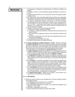 76
AAAAANONONONONOTTTTTAAAAACIONESCIONESCIONESCIONESCIONES
la Georgiana, la Chipriota, la Checoslovaca, la Polaca, la Albana y la
Sinaian.
2. El término ortodoxo viene de palabras griegas significado “creencia co-
rrecta”.
3. La iglesia Oriental afirma ser la continuación intacta de la iglesia estable-
cida por Cristo.
4. Las afirmaciones de la autoridad papal hecha por Roma son rechazadas.
Sin embargo, hoy día hay cinco ritos principales de las iglesias Orientales,
conocidas como Iglesias Unidas, las cuales están en comunión con Roma.
5. La iglesia Occidental insertó una frase en el credo Niceno-
Constantinopolitano que declaraba que el Espíritu Santo procede del Pa-
dre “y el Hijo”. Los griegos creyeron que los concilios estorbaban a los
cambios en los credos y que este cambio destruyó el balance entre las
tres personas de la trinidad.
6. Algunas creencias y prácticas de la iglesia Oriental.
a. Creencia en la libre voluntad del hombre.
b. La liturgia, o modelo de adoración, es básicamente la misma como en la
iglesia romana.
c. En la mayoría de las iglesias el canto es sin instrumentos mecánicos de
música.
d. Las iglesias están llenas con íconos (pero no estatuarios) que son vene-
rados por los adoradores.
e. Es practicada la inmersión tres veces.
7. No hubo reforma dentro de la iglesia Oriental.
B. La iglesia Occidental, Católica Romana o Latina. Durante el período
de la Iglesia Medieval (590-1517) continuaron las desviaciones del modelo
del Nuevo Testamento. Para aquellos que estén interesados en este período
hay buenos libros de historia de la iglesia que dan detalles acerca de esto.
Deseo mencionar sólo unos pocos de los principales acontecimientos.
1. El papa llegó a ser considerado el vicario de Cristo en la tierra.
2. El poder temporal del papa fue fortalecido. Fue considerado el más alto
de todos los oficios religiosos y llegó a tener autoridad sobre los gobiernos
civiles en algunos casos. Hubo una unión de Iglesia y Estado.
3. El surgimiento del Islam llegó durante este período (empezando en el
siglo séptimo) a medida que los seguidores de Mahoma avanzaron desde
Asia occidental a través del norte de Africa, y al suroeste de Europa para
el 732 DC.
4. Las Cruzadas. Las mejores conocidas de las Cruzadas son aquellas que
fueron dirigidas contra los Musulmanes. Otras fueron dirigidas contra
algunos que fueron considerados como cristianos herejes. Estos esfuer-
zos pasaron por alto la naturaleza espiritual de la iglesia del Nuevo Testa-
mento y buscaron prosperar la causa del Señor por la espada.
5. Los sacramentos por los cuales una gracia especial era otorgada al fiel
por un oficial de la iglesia fueron desarrollados más ampliamente. Hubie-
ron siete sacramentos: La misa, el bautismo, la confirmación, la peniten-
cia, la extrema unción, el matrimonio y la ordenación.
6. La degeneración papal. Muchos de los papas y otros líderes de la
iglesia fueron conocidos por su inmoralidad.
VI. LA REFORMA.
A. Hubieron muchos esfuerzos con anticipación en reformas religiosas dentro
de la iglesia romana.
1. Los Albigenses del sur de Francia (c. 1170 DC).
2. Los Waldensianos de Francia (c. 1170 DC).
3. John Wycliffe de Inglaterra es llamado “La Estrella de la Mañana de la
Reforma” (1324-1384).
4. John Huss, un Bohemio (1369-1415).
5. Jerome Savonarola de Florencia, Italia (1452-1498).
 