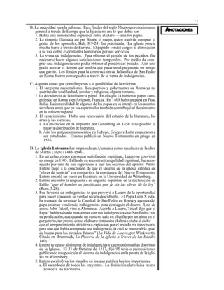 77
AAAAANONONONONOTTTTTAAAAACIONESCIONESCIONESCIONESCIONES
B. La necesidad para la reforma. Para finales del siglo 5 hubo un renocimiento
general a través de Europa que la Iglesia no era lo que debía ser.
1. Había una inmoralidad esparcida entre el clero — aún los papas.
2. La simonía (llamada así por Simón el mago, quien trató de comprar el
poder de los apóstoles, Hch. 8:9-24) fue practicada. La iglesia poseía
mucha tierra a través de Europa. El papado vendió cargos al clero quien
a su vez cobró exorbitantes honorarios por sus servicios.
3. La venta de indulgencias. Para obtener el perdón de los pecados, fue
necesario hacer algunas satisfacciones temporales. Por medio de com-
prar una indulgencia uno podía obtener el perdón del pecado. Aún uno
podía acortar el tiempo que tendría que pasar en el purgatorio un amigo
que partió. Los fondos para la construcción de la basílica de San Pedro
en Roma fueron conseguidos a través de la venta de indulgencias.
C. Algunas cosas que contribuyeron a la posibilidad de la reforma.
1. El surgiente nacionalismo. Los pueblos y gobernantes de Roma ya no
querían dar total lealtad, secular y religiosa, al papa romano.
2. La decadencia de la influencia papal. En el siglo 14 hubieron papas com-
pitiendo en Roma y en Avignon, Francia. En 1409 hubo un papa en Pisa,
Italia. La inmoralidad de algunos de los papas en su interés en los asuntos
seculares antes que en los espirituales también contribuyó al decaimiento
en la influencia papal.
3. El renacimiento. Hubo una renovación del estudio de la literatura, las
artes y las ciencias.
a. La invención de la imprenta por Gutenberg en 1456 hizo posible la
masiva distribución de literatura.
b. Aún los antiguos manuscritos en Hebreo, Griego y Latín empezaron a
ser estudiados. Erasmo publicó un Nuevo Testamento en griego en
1516.
D. La Iglesia Luterana fue empezada en Alemania como resultado de la obra
de Martín Lutero (1483-1546).
1. En un esfuerzo por encontrar satisfacción espiritual, Lutero se convirtió
en monje en 1505. Fallando en encontrar tranquilidad espiritual, fue acon-
sejado por uno de sus superiores a leer los escritos del apóstol Pablo.
Lutero llegó a la conclusión de que el sistema de la iglesia católica de
“obras de justicia” era contrario a la enseñanza del Nuevo Testamento.
Lutero enseñó un curso en Escritura en la Universidad de Wittenberg.
2. Lutero encontró la respuesta a su angustia espiritual en la declaración de
Pablo “que el hombre es justificado por fe sin las obras de la ley”
(Rom. 3:28).
3. Fue la venta de indulgencias lo que proveyó a Lutero de la oportunidad
para hacer conocida su verdad recién-descubierta. El Papa León X esta-
ba tratando de terminar la Catedral de San Pedro en Roma y agentes del
papa estaban vendiendo indulgencias para conseguir el dinero. Uno de
estos, John Tetzel, vino a Alemania. Acorde a Lutero, Tetzel dijo que el
Papa “había salvado mas almas con sus indulgencias que San Pedro con
su predicación; que cuando un centavo caía en el cofre por un alma en el
purgatorio, tan pronto como el dinero tintineaba el alma volaba al cielo; —
que el arrepentimiento o tristeza o expiación por el pecado era innecesario
para uno que había comprado una indulgencia, la cual se mantendría igual
de buena para los pecados futuros” (La Vida de Lutero, por Winkworth;
Citado en Brumback, La Historia de la Iglesia a Través de las Edades
140).
4. Lutero se opuso al sistema de indulgencias y cuestionó muchas doctrinas
de la Iglesia. El 31 de Octubre de 1517, fijó 95 tesis o proposiciones
publicando su oposición al sistema de indulgencias en la puerta de la igle-
sia en Wittenberg.
5. Lutero escribió varios tratados en los que publica hechos importantes.
a. El sacerdocio de todos los creyentes. La distinción clero-laica no era
acorde a las Escrituras.
 