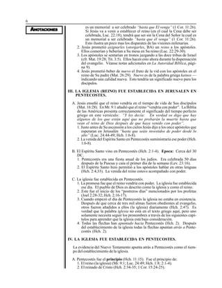 6
AAAAANONONONONOTTTTTAAAAACIONESCIONESCIONESCIONESCIONES
es un memorial a ser celebrado “hasta que El venga” (1 Cor. 11:26).
Si Jesús va a venir a establecer el reino (en el cual la Cena debe ser
celebrada, Luc. 22:18), tendrá que ser sin la Cena del Señor la cual es
un memorial a ser celebrado “hasta que él venga” (1 Cor. 11:26).
Esto ilustra un poco mas los disparates de las visiones milenarias.
2. Jesús prometió asignarles (otorgarles, BA) un reino a los apóstoles.
Ellos comerían y beberían a Su mesa en Su reino (Luc. 22:29-30).
3. Los apóstoles se sentarían en tronos juzgando a las doce tribus de Israel
(cfr. Mat. 19:28; Tit. 3:5). Ellos hacen esto ahora durante la dispensación
del evangelio. Véanse notas adicionales en La Autoridad Bíblica, pági-
na 9).
4. Jesús prometió beber de nuevo el fruto de la vid con los apóstoles en el
reino de Su padre (Mat. 26:29). Nuevo es de la palabra griega kainos —
indicando una calidad nueva. Esto tendría un significado nuevo para los
discípulos.
III. LA IGLESIA (REINO) FUE ESTABLECIDA EN JERUSALEN EN
PENTECOSTES.
A. Jesús enseñó que el reino vendría en el tiempo de vida de Sus discípulos
(Mat. 16:28). En Mr. 9:1 añadió que el reino “vendría con poder”. La Biblia
de las Américas presenta correctamente el significado del tiempo perfecto
griego en este versículo: “Y les decía: En verdad os digo que hay
algunos de los que están aquí que no probarán la muerte hasta que
vean el reino de Dios después de que haya venido con poder”.
1. Justo antes de Su ascensión a los cielos Jesús dijo a los once apóstoles que
esperaran en Jerusalén “hasta que seáis investidos de poder desde lo
alto” (Luc. 24:44-49; Hch. 1:6-8).
2. La venida del Espíritu Santo en Pentecostés suministraría ese poder (Hch.
1:6-8).
B. El Espíritu Santo vino en Pentecostés (Hch. 2:1-4). Epoca: Cerca del 30
DC.
1. Pentecostés era una fiesta anual de los judíos. Era celebrada 50 días
después de la Pascua y caía el primer día de la semana (Lev. 23:16).
2. El Espíritu Santo hizo permitió a los apóstoles hablar en otras lenguas
(Hch. 2:4,33). La venida del reino estuvo acompañado con poder.
C. La iglesia fue establecida en Pentecostés.
1. La promesa fue que el reino vendría con poder. La iglesia fue establecida
ese día. El pueblo de Dios es descrito como la iglesia y como el reino.
2. Este fue el inicio de los “postreros días” mencionados por los profetas
(Joel 2:28-32; Hch. 2:16-17).
3. Cuando empezó el día de Pentecostés la iglesia no estaba en existencia.
Después de que cerca de tres mil almas fueron obedientes al evangelio,
otros fueron añadidos a ellos (la iglesia) diariamente (Hch. 2:47). Es
verdad que la palabra iglesia no está en el texto griego aquí, pero uno
solamente necesita seguir los pronombres a través de los siguientes capí-
tulos para aprender que la iglesia está bajo consideración.
4. Todas las flechas han apuntado hacia Pentecostés (Hch. 2). Después
del establecimiento de la iglesia todas la flechas apuntan atrás a Pente-
costés (Hch. 2).
IV. LA IGLESIA FUE ESTABLECIDA EN PENTECOSTES.
La evidencia del Nuevo Testamento apunta atrás a Pentecostés como el tiem-
po del establecimiento de la iglesia.
A. Pentecostés fue el principio (Hch. 11:15). Fue el principio de:
1. El reino (la iglesia) (Mr. 9:1; Luc. 24:49; Hch. 1:8; 2:1-4).
2. El reinado de Cristo (Hch. 2:34-35; 1 Cor. 15:24-25).
 