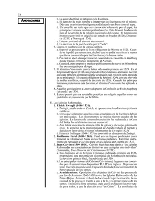 78
AAAAANONONONONOTTTTTAAAAACIONESCIONESCIONESCIONESCIONES
b. La autoridad final en religión es la Escritura.
c. El derecho de todo hombre a interpretar las Escrituras por sí mismo.
Dijo que un cristiano inteligente podía hacerlo tan bien como el papa.
d. Un concilio no tenía que ser convocado solamente por el papa; los
príncipes cristianos también podían hacerlo. Esto llevó al fundamento
para el desarrollo de la religión nacional o del estado. El luteranismo
pronto se convirtió en la iglesia del estado en Sweden (1526), Dinamar-
ca (1539) y Noruega (1536).
e. Lutero cuestionó el sistema sacramental.
d. La doctrina de la justificación por fe “sola”.
6. Lutero en conflicto con la iglesia católica.
a. Soportó un proceso por su fe en el Régimen de Worms en 1521. Cuan-
do se le pidió que renunciara, declaró que no podía hacerlo así a menos
que fuera convencido por las Escrituras y la buena razón.
b. Por casi un año Lutero permaneció escondido en el castillo en Wartburg
donde tradujo el Nuevo Testamento al Alemán.
c. Cuando Lutero empezó a predicar públicamente de nuevo en Wittenberg
fue excomulgado por el papa.
7. El término Protestante parece haber sido usado primero en 1529. En el
Régimen de Speier (1526) un grupo de nobles luteranos alemanes decretó
que cada príncipe alemán era capaz de decidir cual religión sería apoyada
en su principado. El segundo Régimen de Speier (1529), con una mayoría
de nobles católicos, revertió la decisión de 1526. Cuando los príncipes
luteranos protestaron esta decisión, el término Protestante fue aplicado a
ellos.
8. Aquellos que siguieron a Lutero adoptaron la Confesión de Fe de Augsburg
(un credo) en 1530.
9. Lutero pensó que era aceptable practicar en religión aquellas cosas no
prohibidas expresamente por la Biblia.
E. Las Iglesias Reformadas.
1. Ulrich Zwingli (1484-1531).
a. Zwingli, predicando en Zurich, se opuso a muchas doctrinas y abusos
católicos.
b. Creía que solamente aquellas cosas enseñadas en la Escritura debían
ser practicadas. Los instrumentos de música fueron sacados de las
iglesias. La doctrina de la transubstanciación fue rechazada y la Cena
del Señor fue celebrada como un memorial.
c. Aún había una estrecha alianza entre la iglesia y el cuerpo gobernante
civil. El concilio de la municipalidad de Zurich rechazó el papado y
decidió en favor de las visiones reformantes de Zwingli (1523).
d. Heinrich Bullinger (1504-1575) se convirtió en el sucesor de Zwingli.
2. Guillaume Farel (1489-1565). Farel era un fogoso predicador quien
fomentó la reformación Suiza en los franco-parlantes. Farel fue instru-
mento en persuadir a Calvino para ser a la iglesia en Ginebra en 1536.
3. Juan Calvino (1509-1564). Calvino hizo mas para darle a “las Iglesias
Reformadas sus características distintivas que cualquier otro individuo”
(Latourette, Una Historia del Cristianismo II:751).
a. Sus Institutos de la Religión Cristiana, publicado primero en 1536,
proporcionó una presentación sistemática de Reformación teológica.
La revisión quinta y final, fue publicada en 1559.
b. Las principales visiones de Calvino (Calvinismo) llegaron a ser conoci-
das por el nemotécnico dispositivo TULIP (en Inglés): Depravación
total; Elección incondicional; Expiación limitada; Gracia irresistible; la
Perseverancia de los santos.
c. Arminiamismo. Oposición a las doctrinas de Calvino fue presentada
por Jacob Arminio (1560-1609) entre las Iglesias Reformadas de los
Países Bajos. Arminio rechazó la doctrina de la predestinación, la ne-
cesidad de la gracia en traerlo a uno a la fe, y la perseverancia de los
santos. Enfatizó la libre voluntad, creía que la expiación fue proyecta-
da para todos, y que la elección está “en Cristo”. La enseñanza de
 