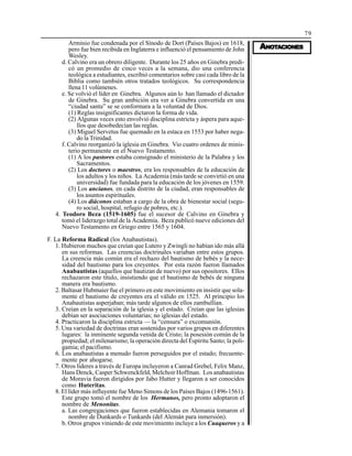 79
AAAAANONONONONOTTTTTAAAAACIONESCIONESCIONESCIONESCIONES
Arminio fue condenada por el Sínodo de Dort (Países Bajos) en 1618,
pero fue bien recibida en Inglaterra e influenció el pensamiento de John
Wesley.
d. Calvino era un obrero diligente. Durante los 25 años en Ginebra predi-
có un promedio de cinco veces a la semana, dio una conferencia
teológica a estudiantes, escribió comentarios sobre casi cada libro de la
Biblia como también otros tratados teológicos. Su correspondencia
llena 11 volúmenes.
e. Se volvió el líder en Ginebra. Algunos aún lo han llamado el dictador
de Ginebra. Su gran ambición era ver a Ginebra convertida en una
“ciudad santa” se se conformara a la voluntad de Dios.
(1) Reglas insignificantes dictaron la forma de vida.
(2) Algunas veces esto envolvió disciplina estricta y áspera para aque-
llos que desobedecían las reglas.
(3) Miguel Servetus fue quemado en la estaca en 1553 por haber nega-
do la Trinidad.
f. Calvino reorganizó la iglesia en Ginebra. Vio cuatro ordenes de minis-
terio permanente en el Nuevo Testamento.
(1) A los pastores estaba consignado el ministerio de la Palabra y los
Sacramentos.
(2) Los doctores o maestros, era los responsables de la educación de
los adultos y los niños. La Academia (más tarde se convirtió en una
universidad) fue fundada para la educación de los jóvenes en 1559.
(3) Los ancianos, en cada distrito de la ciudad, eran responsables de
los asuntos espirituales.
(4) Los diáconos estaban a cargo de la obra de bienestar social (segu-
ro social, hospital, refugio de pobres, etc.).
4. Teodoro Beza (1519-1605) fue el sucesor de Calvino en Ginebra y
tomó el liderazgo total de la Academia. Beza publicó nueve ediciones del
Nuevo Testamento en Griego entre 1565 y 1604.
F. La Reforma Radical (los Anabautistas).
1. Hubieron muchos que creían que Lutero y Zwingli no habían ido más allá
en sus reformas. Las creencias doctrinales variaban entre estos grupos.
La creencia más común era el rechazo del bautismo de bebés y la nece-
sidad del bautismo para los creyentes. Por esta razón fueron llamados
Anabautistas (aquellos que bautizan de nuevo) por sus opositores. Ellos
rechazaron este título, insistiendo que el bautismo de bebés de ninguna
manera era bautismo.
2. Baltasar Hubmaier fue el primero en este movimiento en insistir que sola-
mente el bautismo de creyentes era el válido en 1525. Al principio los
Anabautistas asperjaban; más tarde algunos de ellos zambullían.
3. Creían en la separación de la iglesia y el estado. Creían que las iglesias
debían ser asociaciones voluntarias; no iglesias del estado.
4. Practicaron la disciplina estricta — la “censura” o excomunión.
5. Una variedad de doctrinas eran sostenidas por varios grupos en diferentes
lugares: la inminente segunda venida de Cristo; la posesión común de la
propiedad; el milenarismo; la operación directa del Espíritu Santo; la poli-
gamia; el pacifismo.
6. Los anabautistas a menudo fueron perseguidos por el estado; frecuente-
mente por ahogarse.
7. Otros líderes a través de Europa incluyeron a Canrad Grebel, Felix Manz,
Hans Denck, Casper Schwenckfeld, Melchoir Hoffman. Los anabautistas
de Moravia fueron dirigidos por Jabo Hutter y llegaron a ser conocidos
como Huteritas.
8. El líder más influyente fue Meno Simons de los Países Bajos (1496-1561).
Este grupo tomó el nombre de los Hermanos, pero pronto adoptaron el
nombre de Menonitas.
a. Las congregaciones que fueron establecidas en Alemania tomaron el
nombre de Dunkards o Tunkards (del Alemán para inmersión).
b. Otros grupos viniendo de este movimiento incluye a los Cuaqueros y a
 