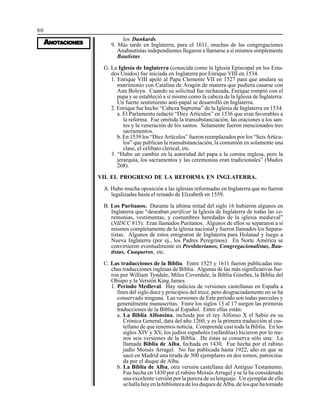 80
AAAAANONONONONOTTTTTAAAAACIONESCIONESCIONESCIONESCIONES
los Dunkards.
9. Más tarde en Inglaterra, para el 1611, muchas de las congregaciones
Anabautistas independientes llegaron a llamarse a sí mismos simplemente
Bautistas.
G. La Iglesia de Inglaterra (conocida como la Iglesia Epíscopal en los Esta-
dos Unidos) fue iniciada en Inglaterra por Enrique VIII en 1534.
1. Enrique VIII apeló al Papa Clemente VII en 1527 para que anulara su
matrimonio con Catalina de Aragón de manera que pudiera casarse con
Ann Boleyn. Cuando su solicitud fue rechazada, Enrique rompió con el
papa y se estableció a sí mismo como la cabeza de la Iglesia de Inglaterra.
Un fuerte sentimiento anti-papal se desarrolló en Inglaterra.
2. Enrique fue hecho “Cabeza Suprema” de la Iglesia de Inglaterra en 1534.
a. El Parlamento redactó “Diez Artículos” en 1536 que eran favorables a
la reforma. Fue omitida la transubstanciación, las oraciones a los san-
tos y la veneración de los santos. Solamente fueron mencionados tres
sacramentos.
b. En 1539 los “Diez Artículos” fueron reemplazados por los “Seis Artícu-
los” que publican la transubstanciación, la comunión en solamente una
clase, el celibato clerical, etc.
3. “Hubo un cambio en la autoridad del papa a la corona inglesa, pero la
jerarquía, los sacramentos y las ceremonias eran tradicionales” (Madox
268).
VII. EL PROGRESO DE LA REFORMA EN INGLATERRA.
A. Hubo mucha oposición a las iglesias reformadas en Inglaterra que no fueron
legalizadas hasta el reinado de Elizabeth en 1559.
B. Los Puritanos. Durante la última mitad del siglo 16 hubieron algunos en
Inglaterra que “deseaban purificar la Iglesia de Inglaterra de todas las ce-
remonias, vestimentas, y costumbres heredadas de la iglesia medieval”
(NIDCC 815). Eran llamados Puritanos. Algunos de ellos se separaron a sí
mismos completamente de la iglesia nacional y fueron llamados los Separa-
tistas. Algunos de estos emigraron de Inglaterra para Holanad y luego a
Nueva Inglaterra (por ej., los Padres Peregrinos). En Norte América se
convirtieron eventualmente en Presbiterianos, Congregacionalistas, Bau-
tistas, Cuaqueros, etc.
C. Las traducciones de la Biblia. Entre 1525 y 1611 fueron publicadas mu-
chas traducciones inglesas de Biblia. Algunas de las más significativas fue-
ron por William Tyndale, Miles Coverdale, la Biblia Ginebra, la Biblia del
Obispo y la Versión King James.
1. Período Medieval. Hay indicios de versiones castellanas en España a
fines del siglo doce y principios del trece, pero desgraciadamente no se ha
conservado ninguna. Las versiones de Este período son todas parciales y
generalmente manuscritas. Entre los siglos 13 al 17 surgen las primeras
traducciones de la Biblia al Español. Entre ellas están:
a. La Biblia Alfonsina, incluida por el rey Alfonso X el Sabio en su
Crónica General, data del año 1260, y es la primera traducción al cas-
tellano de que tenemos noticia. Comprende casi toda la Biblia. En los
siglos XIV y XV, los judíos españoles (sefarditas) hicieron por lo me-
nos seis versiones de la Biblia. De éstas se conserva sólo una: La
llamada Biblia de Alba, fechada en 1430. Fue hecha por el rabino
judío Moisés Arragel. No fue publicada hasta 1922, año en que se
sacó en Madrid una tirada de 300 ejemplares en dos tomos, patrocina-
da por el duque de Alba.
b. La Biblia de Alba, otra versión castellana del Antiguo Testamento.
Fue hecha en 1430 por el rabino Moisés Arragel y se la ha considerado
una excelente versión por la pureza de su lenguaje. Un ejemplar de ella
sehallahoyenlabibliotecadelosduquesdeAlba,delosquehatomado
 